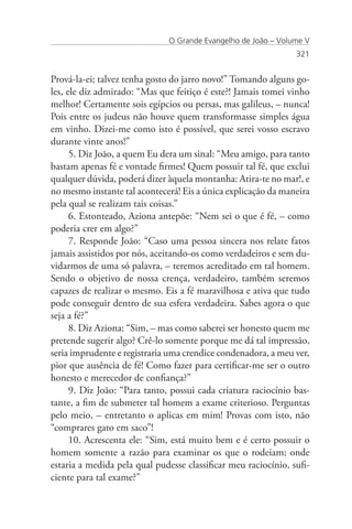 O Grande Evangelho de João – Volume V
                                                                321


Prová-la-ei; talvez tenha gosto do jarro novo!” Tomando alguns go-
les, ele diz admirado: “Mas que feitiço é este?! Jamais tomei vinho
melhor! Certamente sois egípcios ou persas, mas galileus, – nunca!
Pois entre os judeus não houve quem transformasse simples água
em vinho. Dizei-me como isto é possível, que serei vosso escravo
durante vinte anos!”
      5. Diz João, a quem Eu dera um sinal: “Meu amigo, para tanto
bastam apenas fé e vontade firmes! Quem possuir tal fé, que exclui
qualquer dúvida, poderá dizer àquela montanha: Atira-te no mar!, e
no mesmo instante tal acontecerá! Eis a única explicação da maneira
pela qual se realizam tais coisas.”
      6. Estonteado, Aziona antepõe: “Nem sei o que é fé, – como
poderia crer em algo?”
      7. Responde João: “Caso uma pessoa sincera nos relate fatos
jamais assistidos por nós, aceitando-os como verdadeiros e sem du-
vidarmos de uma só palavra, – teremos acreditado em tal homem.
Sendo o objetivo de nossa crença, verdadeiro, também seremos
capazes de realizar o mesmo. Eis a fé maravilhosa e ativa que tudo
pode conseguir dentro de sua esfera verdadeira. Sabes agora o que
seja a fé?”
      8. Diz Aziona: “Sim, – mas como saberei ser honesto quem me
pretende sugerir algo? Crê-lo somente porque me dá tal impressão,
seria imprudente e registraria uma crendice condenadora, a meu ver,
pior que ausência de fé! Como fazer para certificar-me ser o outro
honesto e merecedor de confiança?”
      9. Diz João: “Para tanto, possui cada criatura raciocínio bas-
tante, a fim de submeter tal homem a exame criterioso. Perguntas
pelo meio, – entretanto o aplicas em mim! Provas com isto, não
“comprares gato em saco”!
      10. Acrescenta ele: “Sim, está muito bem e é certo possuir o
homem somente a razão para examinar os que o rodeiam; onde
estaria a medida pela qual pudesse classificar meu raciocínio, sufi-
ciente para tal exame?”
 