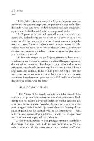 Jacob Lorber
322


     11. Diz João: “Eis o ponto capcioso! Quem julgar ser dono do
intelecto mais aguçado, engana-se completamente; aceitando faltar-
lhe ainda muito para tanto, poderá pela prática chegar à necessária
agudez, que lhe facilita critério firme a respeito de tudo.
     12. O pretenso intelectual assemelha-se ao cume de uma
montanha, deslumbrante em sua altura que, quanto mais se eleva
tanto mais é envolvida por nuvens e neblina. A ponta duma agulha
usada na costura é pelo tamanho e apresentação, tanto quanto nada,
todavia passa por tudo e se poderia confeccionar tantas esteiras que
cobrissem as maiores montanhas, – enquanto que com o pico dessas,
jamais se fará uma veste!
     13. Essa comparação é algo forçada; entretanto demonstra a
relação entre um homem intelectual e um humilde, que se apresenta
despretensioso perante os cultos. Enquanto o primeiro se eleva numa
presunção turvada pelo próprio orgulho, o outro pratica o Bem e
após cada ação caridosa, torna-se mais perspicaz e sutil. Pelo que
me parece, vosso intelecto se assemelha aos cumes montanhosos
raramente livres de nuvens, portanto será difícil analisares a Verdade
daquele que te fala. Que me dizes?”

       175. FILOSOFIA DE AZIONA

     1. Diz Aziona: “Ora, isto dependeria de minha vontade! Não
aceitamos tal parecer sem observarmos o efeito precedente. Real-
mente não nos faltam provas concludentes: minha despensa está
abarrotada de mantimentos e o vinho fala por si só! Resta saber se não
possuís algum meio especial, cuja menor dose transforme qualquer
água! Enquanto não for possível evitar-se tais pensamentos, – nada
feito com a aceitação da fé por ti descrita. Prevejo por isto, que todos
nós jamais seremos capazes de tal realização.
     2. Nossa vida não podia ser mais pobre; alimentamo-nos de leite
de cabra, peixes e água, pois é tudo que existe neste deserto. Mesmo
assim, estamos satisfeitos, não obstante termos várias experiências.
 