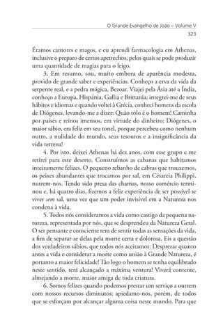 O Grande Evangelho de João – Volume V
                                                                  323


Éramos cantores e magos, e eu aprendi farmacologia em Athenas,
inclusive o preparo de certos apetrechos, pelos quais se pode produzir
uma quantidade de magias para o leigo.
     3. Em resumo, sou, muito embora de aparência modesta,
provido de grande saber e experiências. Conheço a erva da vida da
serpente real, e a pedra mágica, Bezoar. Viajei pela Ásia até a Índia,
conheço a Europa, Hispánia, Gallia e Brittania; integrei-me de seus
hábitos e idiomas e quando voltei à Grécia, conheci homens da escola
de Diógenes, levando-me a dizer: Quão tolo é o homem! Caminha
por países e reinos imensos, em virtude do dinheiro; Diógenes, o
maior sábio, era feliz em seu tonel, porque percebeu como nenhum
outro, a nulidade do mundo, seus tesouros e a insignificância da
vida terrena!
     4. Por isto, deixei Athenas há dez anos, com esse grupo e me
retirei para este deserto. Construímos as cabanas que habitamos
inteiramente felizes. O pequeno rebanho de cabras que trouxemos,
os peixes abundantes que trocamos por sal, em Cesareia Philippi,
nutrem-nos. Tendo sido presa das chamas, nosso comércio termi-
nou e, há quatro dias, fizemos a feliz experiência de ser possível se
viver sem sal, uma vez que um poder invisível em a Natureza nos
condena à vida.
     5. Todos nós consideramos a vida como castigo da pequena na-
tureza, representada por nós, que se desprendeu da Natureza Geral.
O ser pensante e consciente tem de sentir todas as sensações da vida,
a fim de separar-se delas pela morte certa e dolorosa. Eis a questão
dos verdadeiros sábios, que todos nós aceitamos: Desprezar quanto
antes a vida e considerar a morte como união à Grande Natureza, é
portanto a maior felicidade! Tão logo o homem se tenha equilibrado
neste sentido, terá alcançado a máxima ventura! Viverá contente,
almejando a morte, maior amiga de toda criatura.
     6. Somos felizes quando podemos prestar um serviço a outrem
com nossos recursos diminutos; apiedamo-nos, porém, de todos
que se esforçam por alcançar alguma coisa neste mundo. Para que
 