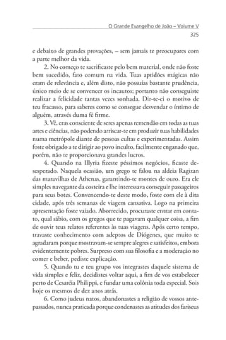 O Grande Evangelho de João – Volume V
                                                                  325


e debaixo de grandes provações, – sem jamais te preocupares com
a parte melhor da vida.
     2. No começo te sacrificaste pelo bem material, onde não foste
bem sucedido, fato comum na vida. Tuas aptidões mágicas não
eram de relevância e, além disto, não possuías bastante prudência,
único meio de se convencer os incautos; portanto não conseguiste
realizar a felicidade tantas vezes sonhada. Dir-te-ei o motivo de
teu fracasso, para saberes como se consegue desvendar o íntimo de
alguém, através duma fé firme.
     3. Vê, eras consciente de seres apenas remendão em todas as tuas
artes e ciências, não podendo arriscar-te em produzir tuas habilidades
numa metrópole diante de pessoas cultas e experimentadas. Assim
foste obrigado a te dirigir ao povo inculto, facilmente enganado que,
porém, não te proporcionava grandes lucros.
     4. Quando na Illyria fizeste péssimos negócios, ficaste de-
sesperado. Naquela ocasião, um grego te falou na aldeia Ragizan
das maravilhas de Athenas, garantindo-te montes de ouro. Era ele
simples navegante da costeira e lhe interessava conseguir passageiros
para seus botes. Convencendo-te deste modo, foste com ele à dita
cidade, após três semanas de viagem cansativa. Logo na primeira
apresentação foste vaiado. Aborrecido, procuraste entrar em conta-
to, qual sábio, com os gregos que te pagavam qualquer coisa, a fim
de ouvir teus relatos referentes às tuas viagens. Após certo tempo,
travaste conhecimento com adeptos de Diógenes, que muito te
agradaram porque mostravam-se sempre alegres e satisfeitos, embora
evidentemente pobres. Surpreso com sua filosofia e a moderação no
comer e beber, pediste explicação.
     5. Quando tu e teu grupo vos integrastes daquele sistema de
vida simples e feliz, decidistes voltar aqui, a fim de vos estabelecer
perto de Cesaréia Philippi, e fundar uma colônia toda especial. Sois
hoje os mesmos de dez anos atrás.
     6. Como judeus natos, abandonastes a religião de vossos ante-
passados, nunca praticada porque condenastes as atitudes dos fariseus
 