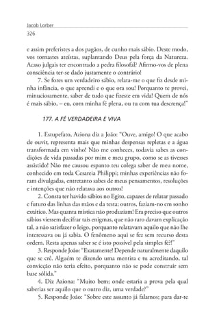 Jacob Lorber
326


e assim preferistes a dos pagãos, de cunho mais sábio. Deste modo,
vos tornastes ateístas, suplantando Deus pela força da Natureza.
Acaso julgais ter encontrado a pedra filosofal? Afirmo-vos de plena
consciência ter-se dado justamente o contrário!
     7. Se fores um verdadeiro sábio, relata-me o que fiz desde mi-
nha infância, o que aprendi e o que ora sou! Porquanto te provei,
minuciosamente, saber de tudo que fizeste em vida! Quem de nós
é mais sábio, – eu, com minha fé plena, ou tu com tua descrença!”

       177. A FÉ VERDADEIRA E VIVA

      1. Estupefato, Aziona diz a João: “Ouve, amigo! O que acabo
de ouvir, representa mais que minhas despensas repletas e a água
transformada em vinho! Não me conheces, todavia sabes as con-
dições de vida passadas por mim e meu grupo, como se as tivesses
assistido! Não me causou espanto teu colega saber de meu nome,
conhecido em toda Cesareia Philippi; minhas experiências não fo-
ram divulgadas, entretanto sabes de meus pensamentos, resoluções
e intenções que não relatava aos outros!
      2. Consta ter havido sábios no Egito, capazes de relatar passado
e futuro das linhas das mãos e da testa; outros, faziam-no em sonho
extático. Mas quanta mística não produziam! Era preciso que outros
sábios viessem decifrar tais enigmas, que não raro davam explicação
tal, a não satisfazer o leigo, porquanto relatavam aquilo que não lhe
interessava ou já sabia. O fenômeno aqui se fez sem recurso desta
ordem. Resta apenas saber se é isto possível pela simples fé?!”
      3. Responde João: “Exatamente! Depende naturalmente daquilo
que se crê. Alguém te dizendo uma mentira e tu acreditando, tal
convicção não teria efeito, porquanto não se pode construir sem
base sólida.”
      4. Diz Aziona: “Muito bem; onde estaria a prova pela qual
saberias ser aquilo que o outro diz, uma verdade?”
      5. Responde João: “Sobre este assunto já falamos; para dar-te
 