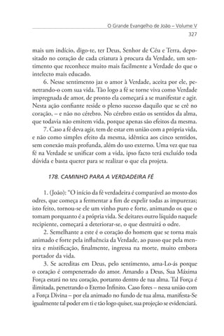 O Grande Evangelho de João – Volume V
                                                                      327


mais um indício, digo-te, ter Deus, Senhor de Céu e Terra, depo-
sitado no coração de cada criatura à procura da Verdade, um sen-
timento que reconhece muito mais facilmente a Verdade do que o
intelecto mais educado.
     6. Nesse sentimento jaz o amor à Verdade, aceita por ele, pe-
netrando-o com sua vida. Tão logo a fé se torne viva como Verdade
impregnada de amor, de pronto ela começará a se manifestar e agir.
Nesta ação confiante reside o pleno sucesso daquilo que se crê no
coração, – e não no cérebro. No cérebro estão os sentidos da alma,
que todavia não emitem vida, porque apenas são efeitos da mesma.
     7. Caso a fé deva agir, tem de estar em união com a própria vida,
e não como simples efeito da mesma, idêntica aos cinco sentidos,
sem conexão mais profunda, além do uso externo. Uma vez que tua
fé na Verdade se unificar com a vida, ipso facto terá excluído toda
dúvida e basta querer para se realizar o que ela projeta.

       178. CAMINHO PARA A VERDADEIRA FÉ

     1. (João): “O início da fé verdadeira é comparável ao mosto dos
odres, que começa a fermentar a fim de expelir todas as impurezas;
isto feito, tornou-se ele um vinho puro e forte, animando os que o
tomam porquanto é a própria vida. Se deitares outro líquido naquele
recipiente, começará a deteriorar-se, o que destruirá o odre.
     2. Semelhante a este é o coração do homem que se torna mais
animado e forte pela influência da Verdade, ao passo que pela men-
tira e mistificação, finalmente, ingressa na morte, muito embora
portador da vida.
     3. Se acreditas em Deus, pelo sentimento, ama-Lo-ás porque
o coração é compenetrado do amor. Amando a Deus, Sua Máxima
Força estará no teu coração, portanto dentro de tua alma. Tal Força é
ilimitada, penetrando o Eterno Infinito. Caso fores – nessa união com
a Força Divina – por ela animado no fundo de tua alma, manifesta-Se
igualmente tal poder em ti e tão logo quiser, sua projeção se evidenciará.
 