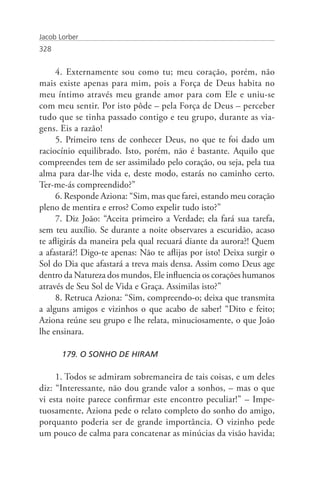 Jacob Lorber
328


     4. Externamente sou como tu; meu coração, porém, não
mais existe apenas para mim, pois a Força de Deus habita no
meu íntimo através meu grande amor para com Ele e uniu-se
com meu sentir. Por isto pôde – pela Força de Deus – perceber
tudo que se tinha passado contigo e teu grupo, durante as via-
gens. Eis a razão!
     5. Primeiro tens de conhecer Deus, no que te foi dado um
raciocínio equilibrado. Isto, porém, não é bastante. Aquilo que
compreendes tem de ser assimilado pelo coração, ou seja, pela tua
alma para dar-lhe vida e, deste modo, estarás no caminho certo.
Ter-me-ás compreendido?”
     6. Responde Aziona: “Sim, mas que farei, estando meu coração
pleno de mentira e erros? Como expelir tudo isto?”
     7. Diz João: “Aceita primeiro a Verdade; ela fará sua tarefa,
sem teu auxílio. Se durante a noite observares a escuridão, acaso
te afligirás da maneira pela qual recuará diante da aurora?! Quem
a afastará?! Digo-te apenas: Não te aflijas por isto! Deixa surgir o
Sol do Dia que afastará a treva mais densa. Assim como Deus age
dentro da Natureza dos mundos, Ele influencia os corações humanos
através de Seu Sol de Vida e Graça. Assimilas isto?”
     8. Retruca Aziona: “Sim, compreendo-o; deixa que transmita
a alguns amigos e vizinhos o que acabo de saber! “Dito e feito;
Aziona reúne seu grupo e lhe relata, minuciosamente, o que João
lhe ensinara.

       179. O SONHO DE HIRAM

     1. Todos se admiram sobremaneira de tais coisas, e um deles
diz: “Interessante, não dou grande valor a sonhos, – mas o que
vi esta noite parece confirmar este encontro peculiar!” – Impe-
tuosamente, Aziona pede o relato completo do sonho do amigo,
porquanto poderia ser de grande importância. O vizinho pede
um pouco de calma para concatenar as minúcias da visão havida;
 