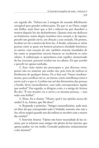 O Grande Evangelho de João – Volume V
                                                               329


em seguida diz: “Achava-me à margem da enseada dificilmente
navegável para grandes embarcações. Eis que vi no Oeste, surgir
um brilho, mais forte que o Sol e esforcei-me por descobrir o
motivo daquela luz tão deslumbrante. Quanto mais me dedicava
ao fenômeno, maior alegria inundava meu coração e, de repente,
percebi um grande navio, em direção a essa enseada. De pronto,
localizei ser ele o motivo da forte luz. A bordo, achavam-se várias
pessoas entre as quais um homem projetava claridade fantástica;
os outros, com exceção de um, também estavam inundados de
luz como as pequeninas nuvens brancas ao receberem os raios
solares. A embarcação se aproximava com rapidez; atemorizado
da luz crescente, procurei ocultar-me na cabana. Eis que acordei
e percebi ter apenas sonhado.
     2. Essa visão muito me preocupou e, por diversas vezes,
pensei não ser somente um sonho vão, pois teria de realizar-se
finalmente de qualquer forma. Eis o fato real. Vamos imediata-
mente, para certificar-me se, ao menos, existe semelhança entre o
navio real e o que vi. Lembro-me até das fisionomias das pessoas
a bordo. Seria extraordinário, caso tudo correspondesse àquilo
que sonhei!” Em seguida, se dirigem a nós, e o amigo de Aziona
lhe diz: “É isto mesmo: eis o navio e as mesmas pessoas, – mas
tudo sem brilho!”
     3. Nisto, Eu o chamo: “Hiram, qual é tua opinião acerca do
sonho? E tu, Aziona, que Me dizes?”
     4. Responde o primeiro: “Amigos extraordinários, nada mais
sei dizer do que corresponder tudo à Verdade; somente não vejo a
luz; talvez surgirá quando este dia radioso se encobrir com o manto
das estrelas!”
     5. Intervém Aziona: “Opino não haver necessidade de luz ex-
terna, por se acharem esses amigos tão plenos da luz interior, que
apenas podias ver em sonho. Contudo pediremos esclarecimento
a eles mesmos!”
 
