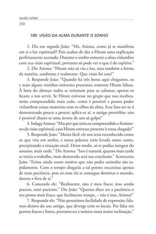 Jacob Lorber
330


       180. VISÃO DA ALMA DURANTE O SONHO

     1. Diz em seguida João: “Vês, Aziona, como já se manifesta
em ti a luz espiritual?! Pois acabas de dar a Hiram uma explicação
perfeitamente acertada. Durante o sonho somente a alma vislumbra
com sua visão espiritual, portanto só pode ver o que é do espírito.”
     2. Diz Aziona: “Hiram não só viu a luz, mas também a forma
da matéria, conforme é realmente. Que visão foi esta?”
     3. Responde João: “Quando há três horas aqui chegamos, tu
e mais alguns vizinhos estivestes presentes; somente Hiram faltou.
À hora do almoço todos se retiraram para as cabanas; apenas tu
ficaste a nos servir. Se Hiram estivesse no grupo que nos recebeu,
terias compreendido mais cedo, como é possível a pessoa poder
vislumbrar coisas materiais com os olhos da alma. Esse fato ser-te-á
demonstrado pouco a pouco; aplica-se aí, o antigo provérbio: não
é possível abater-se uma árvore de um só golpe!”
     4. Indaga Aziona: “Mas por que teria eu compreendido o fenôme-
no da visão espiritual, caso Hiram estivesse presente à vossa chegada?”
     5. Responde João: “Muito fácil: ele nos teria reconhecido como
os que vira em sonho, e nossa palestra teria levado outro rumo,
precipitando a situação atual. Deste modo, só te podias integrar do
assunto, mais tarde.” Diz Aziona: “Isto é natural, quanto mais tarde
se inicia o trabalho, mais demorada será sua conclusão.” Acrescenta
João: “Existe ainda outro motivo que não podes assimilar tão ra-
pidamente. Com o tempo chegarás a tal ponto; necessitas apenas
de mais paciência, pois só com ela se consegue dominar o mundo,
dentro e fora de si.”
     6. Concorda ele: “Realmente, não é meu fraco; mas sendo
preciso, serei paciente.” Diz João: “Querias dizer ser a paciência o
teu ponto mais fraco, que facilmente rompe, – não é isto, Aziona?”
     7. Responde ele: “Não possuímos facilidade de expressão; fala-
mos dentro do uso antigo, que diverge com os locais. Por falar em
pontos fracos e fortes, presumo ser a música vossa maior inclinação.”
 