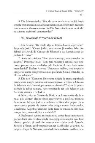O Grande Evangelho de João – Volume V
                                                                 331


    8. Diz João sorrindo: “Sim, de certo modo essa arte foi desde
sempre pronunciada nos judeus; entretanto não somos nem músicos,
nem cantores, tão comuns na Galiléia. Nossa inclinação musical é
puramente espiritual, compreendes?”

      181. PRINCÍPIOS ESTÓICOS DE HIRAM

     1. Diz Aziona: “De modo algum! Como devo interpretá-lo?”
Responde João: “Como judeu, certamente já ouviste falar dos
Salmos de David, do Cântico de Salomon e das Lamentações do
profeta Jeremias?”
     2. Acrescenta Aziona: “Sim, de modo vago, sem entender do
assunto.” Prossegue João: “Bem, tais músicas e cânticos são espi-
rituais porque foram recebidos pelo Espírito Divino. Estás com-
preendendo?” Declara Aziona: “Um pouco melhor, sem me poder
vangloriar duma compreensão mais profunda. Como entendes tu,
Hiram, tal tema?”
     3. Diz este: “Como tu! Sinto uma espécie de aroma espiritual;
mas se esses amigos extraordinários começarem a entoar o Cântico
de Salomon, retirar-me-ei, para nunca mais voltar! Trata-se da quinta
essência da tolice humana, não contestando ter sido Salomon um
dos mais sábios reis da Judeia.
     4. Não critico os Salmos de David e as Lamentações de Jere-
mias, pois contêm alguns versos aproveitáveis e profecias místicas
dum futuro Messias judeu, semelhante à Ilíade dos gregos. Tudo
isto é apenas poesia, de menor valor do que o meu lindo sonho,
já realizado. As pobres criaturas desta Terra se consolam com boas
perspectivas; mas onde fica a realidade?!
     5. Realmente, Aziona me transmitiu certas fatos importantes
que ocultam uma verdade ainda não compreendida por nós. Esse
planeta, porém, já produziu homens mui sábios desde Moysés,
Sócrates e Platon, que bem poderiam ser classificados de deuses. As
próprias forças da Natureza lhes obedeciam; todavia envelheceram,
 