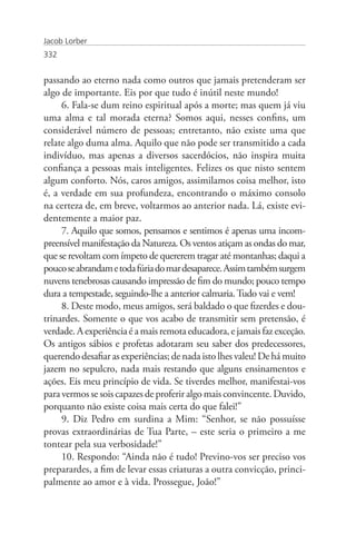 Jacob Lorber
332


passando ao eterno nada como outros que jamais pretenderam ser
algo de importante. Eis por que tudo é inútil neste mundo!
     6. Fala-se dum reino espiritual após a morte; mas quem já viu
uma alma e tal morada eterna? Somos aqui, nesses confins, um
considerável número de pessoas; entretanto, não existe uma que
relate algo duma alma. Aquilo que não pode ser transmitido a cada
indivíduo, mas apenas a diversos sacerdócios, não inspira muita
confiança a pessoas mais inteligentes. Felizes os que nisto sentem
algum conforto. Nós, caros amigos, assimilamos coisa melhor, isto
é, a verdade em sua profundeza, encontrando o máximo consolo
na certeza de, em breve, voltarmos ao anterior nada. Lá, existe evi-
dentemente a maior paz.
     7. Aquilo que somos, pensamos e sentimos é apenas uma incom-
preensível manifestação da Natureza. Os ventos atiçam as ondas do mar,
que se revoltam com ímpeto de quererem tragar até montanhas; daqui a
pouco se abrandam e toda fúria do mar desaparece. Assim também surgem
nuvens tenebrosas causando impressão de fim do mundo; pouco tempo
dura a tempestade, seguindo-lhe a anterior calmaria. Tudo vai e vem!
     8. Deste modo, meus amigos, será baldado o que fizerdes e dou-
trinardes. Somente o que vos acabo de transmitir sem pretensão, é
verdade. A experiência é a mais remota educadora, e jamais faz exceção.
Os antigos sábios e profetas adotaram seu saber dos predecessores,
querendo desafiar as experiências; de nada isto lhes valeu! De há muito
jazem no sepulcro, nada mais restando que alguns ensinamentos e
ações. Eis meu princípio de vida. Se tiverdes melhor, manifestai-vos
para vermos se sois capazes de proferir algo mais convincente. Duvido,
porquanto não existe coisa mais certa do que falei!”
     9. Diz Pedro em surdina a Mim: “Senhor, se não possuísse
provas extraordinárias de Tua Parte, – este seria o primeiro a me
tontear pela sua verbosidade!”
     10. Respondo: “Ainda não é tudo! Previno-vos ser preciso vos
preparardes, a fim de levar essas criaturas a outra convicção, princi-
palmente ao amor e à vida. Prossegue, João!”
 