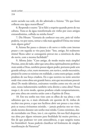 Jacob Lorber
334


assim saciado sua sede, ele diz admirado a Aziona: “De que fonte
colheste esta água maravilhosa?”
     6. Responde o outro: “Já te falei a respeito quando perto de tua
cabana. Trata-se da água transformada em vinho por esses amigos
extraordinários, colhida na minha fonte!”
     7. Diz Hiram: “Gostaria de conhecer essa arte, pois tal vinho
poderia, vez por outra, tornar a vida mais agradável! Deixa-me tomar
mais alguns goles!”
     8. Aziona lhe passa o cântaro e ele sorve o vinho com imenso
prazer e em seguida se vira para João: “Isto, amigo, foi realmente
ótimo! Resta saber se conseguirás provar-me a existência da alma
do navio, com a mesma facilidade!”
     9. Afirma João: “Caro amigo, de modo muito mais simples!
Precisas, antes de tudo, saber que uma alma espiritualmente perfeita e
mais unida a Deus, também possui algum poder, portanto pode sem
grande esforço, criar, num momento, um navio e, sendo necessário,
projetá-lo como se existisse em realidade, a uma outra psique, sendo
produto de sua força criadora. Eis o que ocorreu na noite anterior
onde viste como alma um grande barco, sem que necessitasse possuir
alma! De modo idêntico, estávamos vestidos como ora vês; em tal
caso, nossa indumentária também teria direito a uma alma! Nossa
roupa é, de certo modo, apenas produto criado temporariamente,
por uma alma em estreita união com o Espírito de Deus.
     10. Em teu sonho nos viste com os olhos de tua alma; e nós
sabíamos que tu, o mais obstinado em questão de fé, tinhas de
receber essa prova, o que nos facilitou abrir um pouco a tua visão:
pois se nunca tivéssemos existido, – jamais poderias nos ter visto,
ainda mesmo durante um sonho mui nítido. Como existimos, des-
de eternidades em Deus, isto é, em espírito, foi-nos fácil despertar
tua alma por alguns minutos para finalidade há muito prevista, a
fim de que pudesses ver com antecedência, o que surgiria numa
luz formidável. Acaso poderás classificar tal fenômeno de simples
manifestação da Natureza?”
 