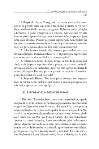 O Grande Evangelho de João – Volume V
                                                                   335


      11. Responde Hiram: “Amigo, não me tomes a mal se falo como
penso. Já percebi seres um sábio a teu modo e mestre na verbosi-
dade, sendo-te fácil convenceres alguém. Relatei o sonho, simples
e fielmente, e podes interpretá-lo à vontade. Não consiste em arte
fazer-se profeta posterior e aproveitar as circunstâncias para projetar
uma ideia absurda. Pessoas de pouca experiência, bem podem ser
enganadas; mas o intelecto calmo, isento de paixão e temor, necessita
mais do que apenas a dialética fina dum jovem talentoso!
      12. Falando com sinceridade, merece a pena refletir-se acerca
de tua explicação; todavia, explanar-te-ei alguns fatos e experiências
e caso fores capaz de elucidá-los, – estamos quites!”
      13. Interrompe João: “Espera, amigo! A fim de te convencer
ainda mais do poder espiritual duma psique, relatar-te-ei do fundo
de tua alma tudo que pretendias expor-me como prova contrária de
minha afirmação! Por toda palavra que não corresponda à verdade,
poderás assentar-me uma bofetada!”
      14. Responde Hiram: “Pois bem; podes começar sem expecta-
tivas de minha reação violenta, caso venhas a mentir, pois aplicamos
tais meios apenas em defesa própria.”

      183. EXPERIÊNCIAS MÁGICAS DE HIRAM

    1. Diz João: “Entendes, bem como teus companheiros, algo de
magia e antes de te juntares ao farmacologista Aziona, encetaste uma
viagem ao Egito com uma feiticeira, chamada Klia, onde poucos
negócios fizeste, em virtude da insipidez de vossas magias. Em Ale-
xandria, os próprios moleques da rua vos imitaram e, às vezes, ainda
com maior sucesso. Por isto, fostes a Kahiro. Quando pretendestes
apresentar vossos números, fostes convidados pelos habitantes a
dardes algumas provas de vossa arte, que entretanto, não desperta-
ram interesse. Informados ser arriscado apresentar-vos em cidades,
prosseguistes viagem a Karnag aonde o resultado foi o mesmo, e
em Elephantina, idem. Mesmo assim, fostes a Menfis, fracassando
 