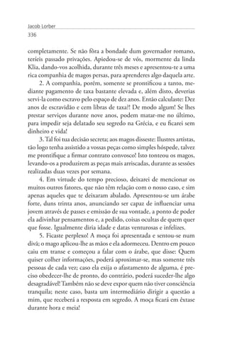 Jacob Lorber
336


completamente. Se não fôra a bondade dum governador romano,
teríeis passado privações. Apiedou-se de vós, mormente da linda
Klia, dando-vos acolhida, durante três meses e apresentou-te a uma
rica companhia de magos persas, para aprenderes algo daquela arte.
     2. A companhia, porém, somente se prontificou a tanto, me-
diante pagamento de taxa bastante elevada e, além disto, deverias
servi-la como escravo pelo espaço de dez anos. Então calculaste: Dez
anos de escravidão e cem libras de taxa?! De modo algum! Se lhes
prestar serviços durante nove anos, podem matar-me no último,
para impedir seja delatado seu segredo na Grécia, e eu ficarei sem
dinheiro e vida!
     3. Tal foi tua decisão secreta; aos magos disseste: Ilustres artistas,
tão logo tenha assistido a vossas peças como simples hóspede, talvez
me prontifique a firmar contrato convosco! Isto tonteou os magos,
levando-os a produzirem as peças mais arriscadas, durante as sessões
realizadas duas vezes por semana.
     4. Em virtude do tempo precioso, deixarei de mencionar os
muitos outros fatores, que não têm relação com o nosso caso, e sim
apenas aqueles que te deixaram abalado. Apresentou-se um árabe
forte, duns trinta anos, anunciando ser capaz de influenciar uma
jovem através de passes e emissão de sua vontade, a ponto de poder
ela adivinhar pensamentos e, a pedido, coisas ocultas de quem quer
que fosse. Igualmente diria idade e datas venturosas e infelizes.
     5. Ficaste perplexo! A moça foi apresentada e sentou-se num
divã; o mago aplicou-lhe as mãos e ela adormeceu. Dentro em pouco
caiu em transe e começou a falar com o árabe, que disse: Quem
quiser colher informações, poderá aproximar-se, mas somente três
pessoas de cada vez; caso ela exija o afastamento de alguma, é pre-
ciso obedecer-lhe de pronto, do contrário, poderá suceder-lhe algo
desagradável! Também não se deve expor quem não tiver consciência
tranquila; neste caso, basta um intermediário dirigir a questão a
mim, que receberá a resposta em segredo. A moça ficará em êxtase
durante hora e meia!
 