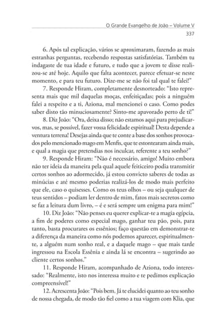 O Grande Evangelho de João – Volume V
                                                                     337


     6. Após tal explicação, vários se aproximaram, fazendo as mais
estranhas perguntas, recebendo respostas satisfatórias. Também tu
indagaste de tua idade e futuro, e tudo que a jovem te disse reali-
zou-se até hoje. Aquilo que falta acontecer, parece efetuar-se neste
momento, e para teu futuro. Dize-me se não foi tal qual te falei!”
     7. Responde Hiram, completamente desnorteado: “Isto repre-
senta mais que mil daquelas moças, enfeitiçadas; pois a ninguém
falei a respeito e a ti, Aziona, mal mencionei o caso. Como podes
saber disto tão minuciosamente? Sinto-me apavorado perto de ti!”
     8. Diz João: “Ora, deixa disso; não estamos aqui para prejudicar-
vos, mas, se possível, fazer vossa felicidade espiritual! Desta depende a
ventura terrena! Desejas ainda que te conte a base dos sonhos provoca-
dos pelo mencionado mago em Menfis, que te estontearam ainda mais,
e qual a magia que pretendias nos inculcar, referente a teu sonho?”
     9. Responde Hiram: “Não é necessário, amigo! Muito embora
não ter ideia da maneira pela qual aquele feiticeiro podia transmitir
certos sonhos ao adormecido, já estou convicto saberes de todas as
minúcias e até mesmo poderias realizá-los de modo mais perfeito
que ele, caso o quisesses. Como os teus olhos – ou seja qualquer de
teus sentidos – podiam ler dentro de mim, fatos mais secretos como
se faz a leitura dum livro, – é e será sempre um enigma para mim!”
     10. Diz João: “Não penses eu querer explicar-te a magia egípcia,
a fim de poderes como especial mago, ganhar teu pão, pois, para
tanto, basta procurares os essênios; faço questão em demonstrar-te
a diferença da maneira como nós podemos aparecer, espiritualmen-
te, a alguém num sonho real, e a daquele mago – que mais tarde
ingressou na Escola Essênia e ainda lá se encontra – sugerindo ao
cliente certos sonhos.”
     11. Responde Hiram, acompanhado de Aziona, todo interes-
sado: “Realmente, isto nos interessa muito e te pedimos explicação
compreensível!”
     12. Acrescenta João: “Pois bem. Já te elucidei quanto ao teu sonho
de nossa chegada, de modo tão fiel como a tua viagem com Klia, que
 