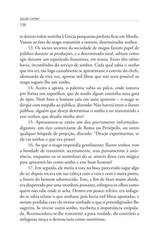 Jacob Lorber
338


te deixou voltar sozinho à Grécia porquanto preferiu ficar em Menfis.
Vamos ao fato do mago transmitir a outrem, determinados sonhos.
     13. Os sócios secretos da sociedade de magos faziam papel de
público durante as produções, e a determinado sinal, sabiam como
agir durante um espetáculo ilusionista, em massa. Entre eles vários
havia, incumbidos do serviço de sonhos. Cada qual sabia o sonho
que iria ter, tão logo casualmente se apresentasse a convite do chefe,
afirmando de viva voz, apostar mil libras que não seria possível ao
mago sugerir-lhe um sonho.
     14. Aceita a aposta, o palerma subia ao palco, onde tomava
pro forma um soporífico, que de modo algum continha uma gota
de ópio. Nem bem o homem caía em sono aparente – o mago se
dirigia com empáfia ao público, dizendo: Não haverá entre o ilustre
público, alguém que deseje determinar o sonho a ser transmitido a
esse senhor, que desafia minha arte?
     15. Apresentava-se então um dos previamente informados,
digamos, um rico comerciante de Roma ou Persépolis, ou outro
qualquer hóspede de projeção, dizendo: “Desejo experimentar, se
ele vai sonhar o que ora penso!
     16. Ao que o mago respondia gentilmente: Ilustre senhor, tem
a bondade de transmitir, secretamente, seus pensamentos à assis-
tência, enquanto eu os assimilarei do ar, através dessa vara mágica
para apresentá-los como sonho a esse bom homem!
     17. Em seguida, ele metia a vara na boca parecendo sugar algo
do ar; depois tocava em sua cabeça com a vara e com a outra ponta,
a fronte do homem adormecido. Este, a fim de fazer maior alarde,
era despertado por uma trombeta possante, esfregava os olhos como
quem não sabe onde se acha. Dentro em pouco refeito, era indaga-
do se sabia relatar o que sonhara; pois havia mil libras apostadas, e
seriam perdidas caso ele tivesse sonhado o que o prestidigitador lhe
sugerira. Se tivesse outro sonho, receberia a importância estipula-
da. Recomendava-se-lhe transmitir a pura verdade, do contrário a
milagrosa moça o denunciaria como mentiroso.
 