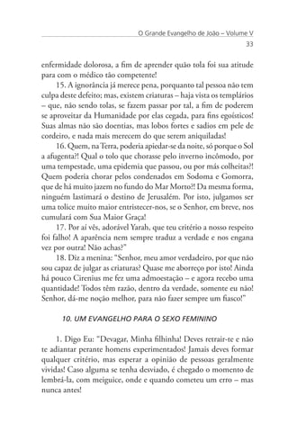 O Grande Evangelho de João – Volume V
                                                                   33


enfermidade dolorosa, a fim de aprender quão tola foi sua atitude
para com o médico tão competente!
     15. A ignorância já merece pena, porquanto tal pessoa não tem
culpa deste defeito; mas, existem criaturas – haja vista os templários
– que, não sendo tolas, se fazem passar por tal, a fim de poderem
se aproveitar da Humanidade por elas cegada, para fins egoísticos!
Suas almas não são doentias, mas lobos fortes e sadios em pele de
cordeiro, e nada mais merecem do que serem aniquiladas!
     16. Quem, na Terra, poderia apiedar-se da noite, só porque o Sol
a afugenta?! Qual o tolo que chorasse pelo inverno incômodo, por
uma tempestade, uma epidemia que passou, ou por más colheitas?!
Quem poderia chorar pelos condenados em Sodoma e Gomorra,
que de há muito jazem no fundo do Mar Morto?! Da mesma forma,
ninguém lastimará o destino de Jerusalém. Por isto, julgamos ser
uma tolice muito maior entristecer-nos, se o Senhor, em breve, nos
cumulará com Sua Maior Graça!
     17. Por aí vês, adorável Yarah, que teu critério a nosso respeito
foi falho! A aparência nem sempre traduz a verdade e nos engana
vez por outra! Não achas?”
     18. Diz a menina: “Senhor, meu amor verdadeiro, por que não
sou capaz de julgar as criaturas? Quase me aborreço por isto! Ainda
há pouco Cirenius me fez uma admoestação – e agora recebo uma
quantidade! Todos têm razão, dentro da verdade, somente eu não!
Senhor, dá-me noção melhor, para não fazer sempre um fiasco!”

      10. UM EVANGELHO PARA O SEXO FEMININO

     1. Digo Eu: “Devagar, Minha filhinha! Deves retrair-te e não
te adiantar perante homens experimentados! Jamais deves formar
qualquer critério, mas esperar a opinião de pessoas geralmente
vividas! Caso alguma se tenha desviado, é chegado o momento de
lembrá-la, com meiguice, onde e quando cometeu um erro – mas
nunca antes!
 