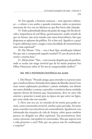 O Grande Evangelho de João – Volume V
                                                                 339


     18. Em seguida, o homem começou – com aparente embara-
ço – a relatar o seu sonho e quando terminou, todos os presentes
atestavam de viva voz ser idêntico ao que lhes havia sido relatado.
     19. Todo acabrunhado diante do poder do mago, foi-lhe devol-
vida a importância de mil libras, generosamente, sendo avisado de
que no futuro, não seria tratado com tanta benevolência, fato que
despertou os aplausos do público. Eis o fato real. Agrada-te a peça?
E qual a diferença entre a magia e nossa faculdade de transmitirmos
uma visão espiritual?”
     20. Diz Hiram: “Ora, – essa é boa! Que mistificação infame!
Por que não a compreendi naquela ocasião?! O caso da jovem deve
conter a mesma base.”
     21. Afirma João: “Sim, – com exceção daquilo que ela predisse,
onde se oculta um mago invisível que de há muito projetou Seu
Olhar Onisciente sobre ti! Ter-me-ás compreendido melhor?”

      184. PRÉ E POSTERIOR EXISTÊNCIA DA ALMA

      1. Diz Hiram: “Prezado amigo, para entender-te é preciso mais
que o intelecto férreo e limitado dum adepto de filosofia cínica! Com
essas vossas explanações peculiares e jamais sonhadas, nos deixais
um tanto abalados e começo a perceber a existência duma entidade
superior dentro do homem que, forçosamente, deve ter uma vida
anterior e posterior à atual; pois na época em que estive no Egito,
por certo ainda não eras nascido.
      2. Deve esse teu ser, ter existido de há muito para poder as-
sistir, como testemunha invisível, minhas ações privadas. Só assim
posso conceber tua onisciência tão extraordinária. Igualmente eras
informado das situações de vida de Aziona, sobre quem também
pareces ter dirigido teu olhar espiritual. Tua preexistência, bem
como a presente, não podem ser contestadas. Mas que aspecto terá
a vida posterior a esta?! Pelo que me parece não há confirmação
a respeito?”
 