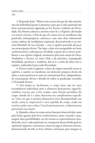 Jacob Lorber
340


     3. Responde João: “Muito mais certeza do que da vida anterior,
não tão individual quanto à posterior; para que a vida espiritual não
fosse constantemente algemada ao Ser Eterno e Infinito da Divin-
dade, Ela Mesma colocou a matéria entre Si e o Espírito, destinado
a se tornar criatura. A fim de que ele criasse um ser semelhante das
partículas etéreopsíquicas, animou-o com uma alma substancial,
muito embora de inteligência espiritual, desenvolvendo-a na má-
xima liberdade de sua vontade, – caso o espírito pretenda alcançar
sua emancipação divina. Tão logo a alma tiver progredido em bons
conhecimentos e subsequente atividade, a ponto de se tornar seme-
lhante a seu espírito original, mormente pela justa noção de Deus,
Verdadeiro e Eterno, no amor Dele e do próximo, empregando
humildade, paciência e modéstia, dar-se-á a união da alma com o
espírito, indissolúvel para toda Eternidade.
     4. Ocorre então o seguinte: a alma, de origem material, torna-se
espírito; o espírito se transforma em elemento psíquico dentro da
alma, e assim positivou-se num ser eternamente livre, independente,
de emancipação divina e dotado de todos os predicados oriundos
à Divindade Eterna.
     5. Daí deduz-se, facilmente, o corpo nisto não ter mais
incumbência individual; pois o alimento diariamente ingerido,
também executa por certo tempo, uma função periódica do
corpo, donde ele e a alma absorvem seu complemento específi-
co. Uma vez que a matéria alimentícia tiver desempenhado sua
tarefa, torna-se imprestável e será expelida do corpo, ainda em
estreita união com a alma. Caso lá permanecesse, evidentemente
provocaria sua morte.
     6. Quando a alma no corpo estiver bastante desenvolvida, tanto
pela forma quanto pelo livre conhecimento, amor, vontade e ação,
surgem duas possibilidades: ou ela tornou-se espiritualmente ama-
durecida, isto é, toda espiritual; ou, conquanto desenvolvida qual ser
espiritual, digamos, consistente, estará em jogo o elemento interno,
demonstrando devido ao livre arbítrio, inclinação para integrar-se
 