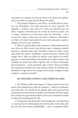 O Grande Evangelho de João – Volume V
                                                                 341


novamente na matéria ao invés de elevar-se às alturas do espírito,
onde em ambos os casos ela será liberta do corpo.
     7. Na primeira hipótese, mais feliz, a centelha divina alcan-
çou sua finalidade e não mais necessita de meio material. Na
segunda, o espírito, que tudo vê e sente, percebendo que sua
alma, surgida e formada por ele através da matéria, tende com
o tempo, inclinar-se ao elemento onde foi subtraída, – ele a
arranca do corpo, se bem que com dores violentas, educando-a
no Além, de modo imperceptível; pois toda educação coagida e
julgada seria pior que nenhuma.
     8. Merece especial observação, demorar o desenvolvimento de
uma alma no Além muito mais do que aqui e tampouco poderá
alcançar o máximo grau; pois, fazendo-o ainda em vida, a parte
mais nobre do corpo é santificada, a ponto de quase o físico total
atingir com a alma em união ao espírito, uma espécie de transfi-
guração e ressurreição idêntica, formando para todo o sempre uma
entidade em união com alma e espírito. Isto, na Terra é alcançado
por mui poucos, – tanto mais fácil, após a morte. Tens aí em linha
reta a posterior existência de cada criatura, dentro da Verdade mais
profunda. Se algo não te for compreensível, podes indagar-me que
receberás a resposta acertada!”

      185. REFLEXÕES CONTRA A VIDA ETERNA DA ALMA

     1. Diz Hiram, orador mais loquaz: “Longe estamos de ter uma
noção exata daquilo que acabas de explanar, – todavia acreditamos
que assim seja, em virtude de teu grande saber; pois quem possui
conhecimento e penetração em todos os fenômenos da Terra e pode
fazer a leitura de pensamentos alheios, deve estar orientado em todas
as esferas de manifestação de vida.
     2. Conquanto não permitam outras perguntas a preexistência
e a atual prova de emancipação material da alma nesta vida, pelo
fato de não haver outra possibilidade, – pois os repetidos efeitos
 