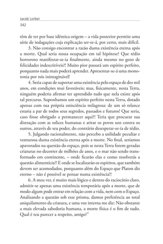 Jacob Lorber
342


têm de ter por base idêntica origem – a vida posterior permite uma
série de indagações cuja explicação ser-te-á, por certo, mais difícil.
      3. Não consigo encontrar a razão duma existência eterna após
a morte. Qual seria nossa ocupação em tal hipótese? Que tédio
horroroso manifestar-se-ia finalmente, ainda mesmo no gozo de
felicidades indescritíveis?! Muito pior passará um espírito perfeito,
porquanto nada mais poderá aprender. Apresentar-se-á uma mono-
tonia por nós inimaginável!
      4. Seria capaz de suportar uma existência pelo espaço de dez mil
anos, em condições mui favoráveis; mas, fisicamente, nesta Terra,
ninguém poderia afirmar ter aprendido tudo que nela existe após
tal percurso. Suponhamos um espírito perfeito nesta Terra, dotado
apenas com tua própria onisciência milagrosa: de um só relance
estaria a par de todos seus segredos, passados e futuros! Que seria,
caso fosse obrigado a permanecer aqui?! Teria que procurar sua
distração com as tolices humanas e atirar os povos uns contra os
outros, através de seu poder, do contrário desesperar-se-ia de tédio.
      5. Julgando racionalmente, não percebo a utilidade peculiar e
venturosa duma existência eterna após a morte. No final, seríamos
apavorados na questão do espaço, pois se nesta Terra forem geradas
criaturas no decorrer de milhões de anos, e o mar não sendo trans-
formado em continente, – onde ficarão elas e como resolverás a
questão alimentícia?! E onde se localizarão os espíritos, que também
devem ser acomodados, porquanto além do Espaço que Platon diz
eterno – não é possível se pensar numa existência?!
      6. A meu ver, é muito mais lógico e dentro do raciocínio claro,
admitir-se apenas uma existência temporária após a morte, que de
modo algum pode entrar em relação com a vida, nem com o Espaço.
Analisando a questão sob esse prisma, damos preferência ao total
aniquilamento da criatura, e uma voz interna me diz: Não obstante
a mais elevada sabedoria humana, a morte física é o fim de tudo.
Qual é teu parecer a respeito, amigo?”
 