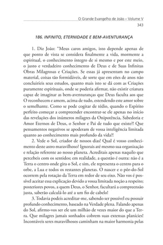 O Grande Evangelho de João – Volume V
                                                                   343


      186. INFINITO, ETERNIDADE E BEM-AVENTURANÇA

     1. Diz João: “Meus caros amigos, isto depende apenas de
que ponto de vista se considera finalmente a vida, mormente a
espiritual, o conhecimento íntegro de si mesmo e por este meio,
o justo e verdadeiro conhecimento de Deus e de Suas Infinitas
Obras Milagrosas e Criações. Se essas já apresentam no campo
material, coisas tão formidáveis, de sorte que em eões de anos não
concluiríeis seus estudos, quanto mais isto se dá com as Criações
puramente espirituais, onde se poderia afirmar, não existir criatura
capaz de imaginar as bem-aventuranças que Deus faculta aos que
O reconhecem e amem, acima de tudo, estendendo este amor sobre
o semelhante. Como se pode cogitar de tédio, quando o Espírito
perfeito começar a compreender encontrar-se ele apenas no início
das revelações dos inúmeros milagres da Onipotência, Sabedoria e
Amor Eternos de Deus, o Senhor e Pai de tudo que existe?! Que
pensamentos negativos se apoderam de vossa inteligência limitada
quanto ao conhecimento mais profundo da vida?!
     2. Vede o Sol, criador de nossos dias! Qual é vosso conheci-
mento deste astro maravilhoso? Ignorais até mesmo sua organização
e relação referente ao nosso planeta. Acreditais apenas naquilo que
percebeis com os sentidos; em realidade, a questão é outra: não é a
Terra o centro onde gira o Sol, e sim, ele representa o centro para o
orbe, a Lua e todos os restantes planetas. O nascer e o pôr-do-Sol
ocorrem pela rotação da Terra em redor de seu eixo. Não vos é pos-
sível aceitar essa explicação devido a vossa limitada noção a respeito;
posteriores povos, a quem Deus, o Senhor, facultará a compreensão
justa, saberão calculá-lo até a um fio de cabelo!
     3. Todavia podeis acreditar-me, sabendo ser possível eu possuir
profundo conhecimento, baseado na Verdade plena. Falando apenas
do Sol, afirmo-vos ser ele um milhão de vezes maior do que a Ter-
ra. Que milagres jamais sonhados cobrem suas extensas planícies!
Incontáveis seres maravilhosos caminham na maior harmonia pelas
 