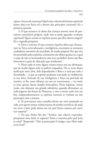 O Grande Evangelho de João – Volume V
                                                                  345


captos e loucos de nascença? Qual seria o desenvolvimento espiritual
duma alma em físico tal e dentro dos princípios racionais? Eis a
primeira questão.
     3. O que acontece às almas das crianças mortas antes de pos-
suírem consciência própria, onde não se pode aguardar evolução
espiritual? Quais seriam os espíritos puros que lhes deram origem?
Eis a segunda pergunta.
     4. Ouve a terceira: O que acontece àquelas almas que alcança-
ram na Terra certa educação e inteligência, entretanto se tornaram
verdadeiros monstros da sociedade, de modo próprio? Por que isto
foi permitido pelos espíritos, certamente tão sábios quanto tu, e qual
a razão de não se incomodarem com seus tutelados? Acaso não lhes
interessava o grau de educação que receberam?
     5. Nisto tudo se nota alguns contra-sensos em tua afirmação,
que de modo algum nela se podem enquadrar. Ou se trata duma
unificação mais séria, dela dependendo o Bem e o mal por toda a
Eternidade, – o que ao espírito poderoso não pode ser indiferente
se sua alma, formada de sua inteligência e força ou provinda da
matéria, se lhe torne idêntica ou um ser monstruoso, – ou então
se trata apenas duma simples brincadeira. Nesta hipótese, temos
razão, não obstante tua grande sabedoria, quando afirmamos ser
tudo joguete das forças da Natureza, e com a morte tudo tem seu
fim, independentemente se espíritos imortais se venham ou não
preocupar com a mesma.
     6. Se porventura uma centelha divina me tiver projetado na
vida, sem querer tomar conhecimento de minha existência, de nada
me serve e bem pode deixar-me em paz! Estou ansioso por ouvir
tua resposta!”
     7. Eis que Pedro Me diz: “Senhor, não saberia responder,
porquanto meu latim se esgotou! Temo a maneira pela qual João
se sairá!” Respondo: “Não te preocupes! Comigo e por Mim tudo
corre bem!”
 