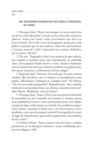 Jacob Lorber
346


       188. NECESSÁRIA DIVERSIDADE DOS SERES E CONDIÇÕES 	
       	    NA TERRA

     1. Prossegue João: “Meus caros amigos, se vossa noção fosse
um pouco mais adiantada, o assunto seria esclarecido em poucas
palavras. Assim não sendo, tenho previamente que fazer-vos
nova revelação. Prevendo vossas três perguntas, porquanto nada
podeis conjeturar que eu não soubesse, referi-me anteriormente
à Criação material e fácil é apresentar-vos resposta definitiva;
que te parece, Hiram?”
     2. Diz este: “Enquadra-se bem à tua maneira de agir; todavia,
não estipulei as questões acima para experimentar teu profundo
saber. Uma pergunta dando motivo a outra, desejava explanação
certa em assunto tão sério, que somente tu poderás me proporcionar,
sem querer contestar o conhecimento de teus colegas.”
     3. Responde João: “Pois bem. Em tudo que vês existe enorme
variação. Que me dirias, caso as criaturas se assemelhassem como
pardais, dificultando a distinguir-se o próprio sexo?” Diz Hiram:
“Tal seria um estado insuportável!” Responde João: “Sim, também
intolerável a mesma idade, força, voz, idioma e raciocínio instintivo!”
Aduz Hiram: “Realmente, seria um horror!”
     4. Prossegue João: “Acaso a Terra seria tão aprazível destituída
de montanhas ou sem variedade nas mesmas; se existisse apenas
uma qualidade de árvores e ervas; não havendo mares, mas simples
e pequenos lagos, todos iguais e ao invés de rios caudalosos, peque-
ninos riachos, cursando em linha reta, e no Céu somente nuvens
quadradas, cuja rota seria sempre a mesma?! Seria agradável se visses
no lugar de astros diversos, apenas sóis ou apenas luas, sem mudança
de dia e noite?”
     5. Exclama Hiram: “Peço-te parares com isto, pois o simples
pensamento já me desespera! Somente a maior variabilidade pro-
porciona alegria e vida!”
 
