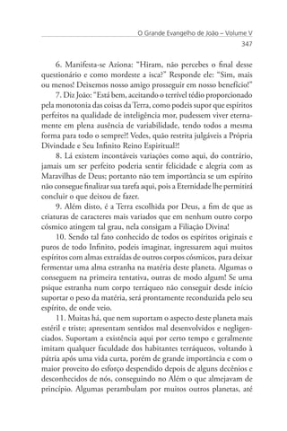 O Grande Evangelho de João – Volume V
                                                                   347


     6. Manifesta-se Aziona: “Hiram, não percebes o final desse
questionário e como mordeste a isca?” Responde ele: “Sim, mais
ou menos! Deixemos nosso amigo prosseguir em nosso benefício!”
     7. Diz João: “Está bem, aceitando o terrível tédio proporcionado
pela monotonia das coisas da Terra, como podeis supor que espíritos
perfeitos na qualidade de inteligência mor, pudessem viver eterna-
mente em plena ausência de variabilidade, tendo todos a mesma
forma para todo o sempre?! Vedes, quão restrita julgáveis a Própria
Divindade e Seu Infinito Reino Espiritual?!
     8. Lá existem incontáveis variações como aqui, do contrário,
jamais um ser perfeito poderia sentir felicidade e alegria com as
Maravilhas de Deus; portanto não tem importância se um espírito
não consegue finalizar sua tarefa aqui, pois a Eternidade lhe permitirá
concluir o que deixou de fazer.
     9. Além disto, é a Terra escolhida por Deus, a fim de que as
criaturas de caracteres mais variados que em nenhum outro corpo
cósmico atingem tal grau, nela consigam a Filiação Divina!
     10. Sendo tal fato conhecido de todos os espíritos originais e
puros de todo Infinito, podeis imaginar, ingressarem aqui muitos
espíritos com almas extraídas de outros corpos cósmicos, para deixar
fermentar uma alma estranha na matéria deste planeta. Algumas o
conseguem na primeira tentativa, outras de modo algum! Se uma
psique estranha num corpo terráqueo não conseguir desde início
suportar o peso da matéria, será prontamente reconduzida pelo seu
espírito, de onde veio.
     11. Muitas há, que nem suportam o aspecto deste planeta mais
estéril e triste; apresentam sentidos mal desenvolvidos e negligen-
ciados. Suportam a existência aqui por certo tempo e geralmente
imitam qualquer faculdade dos habitantes terráqueos, voltando à
pátria após uma vida curta, porém de grande importância e com o
maior proveito do esforço despendido depois de alguns decênios e
desconhecidos de nós, conseguindo no Além o que almejavam de
princípio. Algumas perambulam por muitos outros planetas, até
 