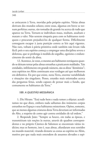 Jacob Lorber
348


se arriscarem à Terra, movidas pelo próprio espírito. Várias almas
derivam dos mundos solares; entre essas, algumas em breve se tor-
nam perfeitas; outras, são tomadas de grande ira acerca de tudo que
aparece na Terra. Tornam-se indivíduos maus, roubam, assaltam e
matam a valer. Não sentem simpatia para com os habitantes terrá-
queos e procuram prejudicá-los de qualquer forma. Dificilmente
conseguem escapar à justa punição contra as leis aqui vigentes.
Não raro, voltam à pátria primitiva onde também não levam vida
fácil; pois o seu espírito começa a empregar uma disciplina severa e
dolorosa, que se prolonga à medida do orgulho, egoísmo e endure-
cimento do sentir da alma.
      12. Acontece, às vezes, o mesmo aos habitantes terráqueos quan-
do se deixam tentar pelas almas estranhas a praticarem maldades. Tais
entidades, infelizmente em grande número, são os ditos “demônios”;
seus espíritos no Além continuam seus verdugos até que melhorem
em definitivo. Eis por que existe, nesta Terra, enorme variabilidade
e situações tão singulares. Penso, estardes mais orientados acerca
das perguntas feitas, sendo capazes de pensar mais a fundo, que
comumente os habitantes da Terra.”

       189. A QUESTÃO MESSIÂNICA

     1. Diz Hiram: “Está tudo bem e nada temos a objetar; acredi-
tamos no que dizes, embora nada saibamos dos inúmeros corpos
estranhos no Espaço e seus habitantes misteriosos. Opino, somente,
que ao menos algumas criaturas desta Terra deveriam ser informadas
do Alto, a respeito de como agir contra entidades de tal ordem.”
     2. Responde João: “Sempre as houve, em todas as épocas, e
transmitiram tais noções às outras, através de quadros correspon-
dentes e no próprio Cântico de Salomon se encontram vários in-
dícios; mas os homens, isto é, suas almas, afundaram seus sentidos
no mundo material, virando destarte as costas ao espírito no Além,
motivo por que nada mais entendem de assuntos elevados e espi-
 