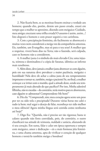 Jacob Lorber
34


      2. Não ficaria bem, se as meninas fossem ensinar a verdade aos
homens; quando eles, porém, derem um passo errado, estará em
tempo que a mulher se aproxime, dizendo com meiguice: Cuidado,
meu amigo; encetaste uma trilha errada! O assunto é assim, assim...!
Isto alegrará o homem e com prazer seguirá a voz carinhosa.
      3. Com a precipitação feminina, ele facilmente se aborrecerá e
muitas vezes nem considerará a meiga voz da companheira amorosa.
Eis, também, um Evangelho, mas só para o teu sexo! A mulher que
o respeitar, viverá bons dias na Terra; não o fazendo, será culpada,
caso os homens não a considerem.
      4. A mulher justa é o símbolo do mais elevado Céu; uma injus-
ta, teimosa e dominadora é a cópia de Satanas, idêntica ao inferno
mais tenebroso.
      5. Além disto, deve jamais a mulher justa aborrecer-se com alguém,
pois em sua natureza deve prevalecer a maior paciência, meiguice e
humildade! Nela deve ele achar a calma justa de seu temperamento
impetuoso e tornar-se, também, meigo e paciente! Se, no final, a mulher
começar a se irritar com o marido, qual a atitude deste, sendo seu tem-
peramento já mais alterado do que pacífico?! Por isto, Minha adorável
filhinha, não te excedas – do contrário, terás motivo para te aborreceres,
caso alguém te admoestar! Compreendeste-Me bem?”
      6. Diz ela: “Compreendi, sim; meu coração agora sente um peso
por ter eu sido tola e precipitada! Durante várias horas me calei e
tudo ia bem; mal segui o desejo de falar, reconheço ter sido melhor
o meu silêncio! Agora minha língua será contida como nenhuma
até hoje!”
      7. Digo Eu: “Querida, não é preciso ser tão rigorosa; basta te
calares quando não fores convidada, pois, do contrário, o outro
classificará tua atitude de teimosia, maldade e astúcia, afastando de
ti seu coração. Em suma, falar e calar em época oportuna e sempre
com meiguice, amor e dedicação – eis a mais formosa jóia femini-
na, e uma chama amorosa, apta de vivificar o coração de qualquer
homem e torná-lo também meigo e bondoso!
 