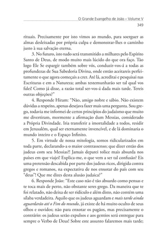 O Grande Evangelho de João – Volume V
                                                                   349


rituais. Precisamente por isto vimos ao mundo, para soerguer as
almas desleixadas por própria culpa e demonstrar-lhes o caminho
justo à sua salvação eterna.
      3. No futuro, isto tudo será transmitido a milhares pelo Espírito
Santo de Deus, de modo muito mais lúcido do que ora faço. Tão
logo Ele Se espargir também sobre vós, conduzir-vos-á a todas as
profundezas de Sua Sabedoria Divina, onde então aceitareis perfei-
tamente o que agora começais a crer. Até lá, acreditai e pesquisai nas
Escrituras e em a Natureza; ambas testemunharão ser tal qual vos
falei! Como já disse, a razão total ser-vos-á dada mais tarde. Tereis
outras objeções?”
      4. Responde Hiram: “Não, amigo nobre e sábio. Não existem
dúvidas a respeito, apenas desejava fazer mais uma pergunta. Sou gre-
go, todavia me informei de certos princípios do judaísmo que muito
me divertiram, mormente a afirmação dum Messias, considerado
a Própria Divindade. Iria transferir a imortalidade a todos, residir
em Jerusalém, qual ser eternamente invencível, e de lá dominaria o
mundo inteiro e o Espaço Infinito.
      5. Em virtude de nossa mitologia, somos ridicularizados em
toda parte, declarando-a o maior contrassenso; que dizer então dos
judeus com seu Messias?! Jamais deparei tolice mais absurda nos
países em que viajei! Explica-me, o que vem a ser tal confusão? Eis
uma pretensão descabida por parte dos judeus ricos, dirigida contra
gregos e romanos, na expectativa de nos enxotar do país com seu
“deus”! Que me dizes desta alusão judaica?”
      6. Responde João: “Este caso não é tão absurdo como pensas e
te toca mais de perto, não obstante seres grego. Da maneira que te
foi relatado, não deixa de ser ridículo e além disto, não contém uma
sílaba verdadeira. Aquilo que os judeus aguardam e mais tarde ainda
aguardarão até o Fim do mundo, já existe de há muito oculto de seus
olhos e ouvidos; não para enxotar os pagãos, mas precisamente o
contrário: os judeus serão expulsos e aos gentios será entregue para
sempre o Verbo de Deus! Sobre este assunto falaremos mais tarde;
 
