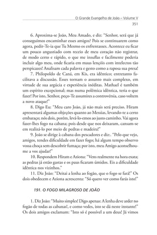 O Grande Evangelho de João – Volume V
                                                                   351


      6. Aproxima-se João, Meu Amado, e diz: “Senhor, será que já
conseguimos encaminhar esses amigos? Pois se continuarem como
agora, pedir-Te-ia que Tu Mesmo os enfrentasses. Acontece eu ficar
um pouco angustiado com receio de meu coração não registrar,
de modo certo e rápido, o que me insuflas e facilmente poderia
incluir algo meu, onde ficaria em maus lençóis com intelectos tão
perspicazes! Analisam cada palavra e gesto como a raposa sua presa!
      7. Philopoldo de Caná, em Kis, era idêntico; entretanto fa-
cilitava a discussão. Esses tornam o assunto mais complexo, em
virtude de sua argúcia e experiência inéditas. Mathael é também
um espírito excepcional; mas numa polêmica idêntica, teria o que
fazer! Por isto, Senhor, peço-Te assumires a controvérsia, caso voltem
a novo ataque!”
      8. Digo Eu: “Meu caro João, já não mais será preciso. Hiram
apresentará algumas objeções quanto ao Messias, levando-te a certo
embaraço; nós dois, porém, levá-lo-emos ao justo caminho. Vai agora
fazer-lhes fogo na cabana; pois desde que nos deixaram, cansam-se
em realizá-lo por meio de pedras e madeira!”
      9. João se dirige à cabana dos pescadores e diz:. “Pelo que vejo,
amigos, tendes dificuldade em fazer fogo; há algum tempo observo
vossa choça sem descobrir fumaça; por isto, meu Amigo aconselhou-
me a vos ajudar!”
      10. Respondem Hiram e Aziona: “Vens realmente na hora exata;
as pedras já estão gastas e os paus ficaram úmidos. Eis a dificuldade
idêntica nos vizinhos.”
      11. Diz João: “Deitai a lenha ao fogão, que o fogo se fará!” Os
dois obedecem e Aziona acrescenta: “Só quero ver como farás isto!”

      191. O FOGO MILAGROSO DE JOÃO

    1. Diz João: “Muito simples! Digo apenas: A lenha deve arder no
fogão de todas as cabanas!, e como vedes, isto se dá neste instante!”
Os dois amigos exclamam: “Isto só é possível a um deus! Já vimos
 