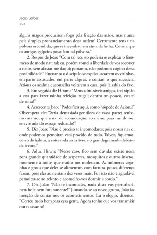 Jacob Lorber
352


alguns magos produzirem fogo pela fricção das mãos, mas nunca
pelo simples pronunciamento dessa ordem! Certamente tens uma
pólvora escondida, que se incendiou em cima da lenha. Consta que
os antigos egípcios possuíam tal pólvora.”
     2. Responde João: “Com tal recurso poderia se explicar o fenô-
meno de modo natural; eu, porém, tomei a liberdade de vos socorrer
a todos, sem afastar-me daqui; portanto, não podemos cogitar dessa
possibilidade!” Enquanto o discípulo se explica, acorrem os vizinhos,
em parte assustados, em parte alegres, e contam o que sucedera.
Aziona os acalma e aconselha voltarem a casa, pois já sabia do fato.
     3. Em seguida diz Hiram: “Meus admiráveis amigos, irei rápido
a casa para fazer minha refeição frugal; dentro em pouco, estarei
de volta!”
     4. Acrescenta João: “Podes ficar aqui, como hóspede de Aziona!”
Obtempera ele: “Seria demasiada gentileza de vossa parte; tenho,
no entanto, que tratar de acomodação, ao menos para um de vós,
em virtude do espaço reduzido!”
     5. Diz João: “Não é preciso te incomodares; pois nosso navio,
onde podemos pernoitar, está provido de tudo. Talvez, fiquemos,
como de hábito, a noite toda ao ar livre, no grande gramado debaixo
da árvore.”
     6. Aduz Hiram: “Nesse caso, fico sem dúvida; existe nessa
zona grande quantidade de serpentes, mosquitos e outros insetos,
mormente à noite, que muito nos molestam. As inúmeras cego-
nhas e grous que deles se alimentam com fartura, pouca diferença
fazem, pois eles aumentam dez vezes mais. Por isto não é agradável
pernoitar-se ao relento e aconselho-vos dormir a bordo.”
     7. Diz João: “Não te incomodes, nada disto vos perturbará,
nem hoje nem futuramente!” Juntando-se ao nosso grupo, João faz
menção de contar-nos os acontecimentos. Eu o elogio, dizendo:
“Correu tudo bem para essa gente. Agora tenho que vos transmitir
outro assunto!
 