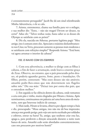 Jacob Lorber
354


é constantemente perseguido!” Jacob lhe dá um sinal relembrando
Minha Advertência, e ele se cala.
     7. Aziona, entrementes, chama sua família para ver o milagre,
e sua mulher diz: “Estes, – não são magos! Devem ser deuses, na
certa!” Aduz ele: “Talvez tenhas razão, basta saber se os deuses do
Olympo se satisfarão com os peixes!”
     8. Diz ela, nascida em Athenas, portanto legítima pagã: “Meu
amigo, isto é comum entre eles. Apreciam o máximo deslumbramen-
to nos Céus; na Terra, procuram somente as pessoas mais modestas e
se satisfazem com refeições simples!” Responde Aziona: “Está bem;
vai agora arrumar o interior da cabana!”

       193. O NAVIO COM OS ESBIRROS

     1. Com esta advertência, a mulher se dirige com as filhas à
cabana, a fim de fazer a arrumação, onde louva a enorme graça
de Zeus. Observa, no entanto, que o país procurado pelos deu-
ses, só poderia aguardar guerra, fome, peste e inundações. Os
filhos, porém, contestam: “Mas esses deuses são tão amáveis;
amanhã pedir-lhes-emos que não determinem tais flagelos
sobre nós.” Diz sua mãe: “Deixai isto por conta dos pais, que
o entendem melhor.”
     2. Em seguida se faz silêncio dentro da cabana, onde tomamos
a ceia com pão e vinho, muito elogiados por Hiram e Aziona. Após
terminarmos, continuamos em palestra até uma hora antes da meia-
noite, sem que houvesse indício de cansaço.
     3. Mais tarde, Hiram se levanta, observa por algum tempo a baía
e diz, preocupado: “Meus amigos, isto não me dá boa impressão;
ameaça-nos grande perigo, pois vejo um navio escoltado por soldados
e esbirros, entrar na barra! Tu, amigo, que soubeste criar esta luz,
apaga-a, para perderem a direção atracando durante a noite num
banco de areia. Amanhã cedo serão abordados convenientemente,
caso nos procurem por motivos hostis!”
 