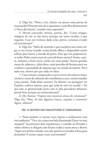 O Grande Evangelho de João – Volume V
                                                                   355


     4. Digo Eu: “Deixa a luz, dentro em pouco terás provas de
nosso poder! Primeiro têm de se aproximar; então lhes demonstrarei
a “força dos deuses”, usando vossa expressão!”
     5. Hiram concorda; Aziona, porém, diz: “Caros amigos,
indaguei de vós, se não havia inimigo em vosso encalço, o que
negastes. Caso nos tivésseis dado aviso prévio, teríamos evitado
tal atrevimento!”
     6. Digo Eu: “Sabia de antemão o que sucederia sem nossa cul-
pa; se vos tivesse avisado, teríeis ficado aflitos e despendido muito
esforço para barrar a entrada do porto. Para que tais preparativos,
se tenho Poder contra mais de cem mil desses navios?! Assim, a pre-
sa, inclusive o bom navio, cairão em vosso poder. Trazem grandes
somas de suborno e, além disto, estão providos de fortuna para seu
conforto e quantidade de riquezas que vos tirarão da miséria. Previ
tudo isto, motivo por que nada vos disse.
     7. Caso tivésseis conquistado o navio através da astúcia e força,
em breve teríeis de enfrentar dez semelhantes a este e seríeis tratados
como piratas. Nada disto ocorrerá. Eu Mesmo vos protegerei em
Espírito, embora ausente, para que nada de mal vos suceda! – Eis
que vêm se aproximando junto com os dois pescadores delatores;
prestai bem atenção aos acontecimentos!”
     8. Diz Aziona: “Espero não trazerem armas de arremesso!”
Digo Eu: “Não, só têm algumas lanças, espadas e correntes!
Agora, silêncio!”

      194. O DESTINO DOS MALFEITORES É CONSUMADO

     1. Nesse instante se ouvem vozes ásperas a exclamarem com
riso sardônico: “Viva, eis a trinca em bela iluminação! Desta vez não
escapará!” Incontinenti dois arquifariseus, o castelão de Herodes e
vários esbirros se dirigem com feições iradas à nossa mesa e dizem:
“Segui-nos de boa vontade, caso não queirais ser levados à força para
Jerusalém! À menor reação sereis acorrentados!”
 