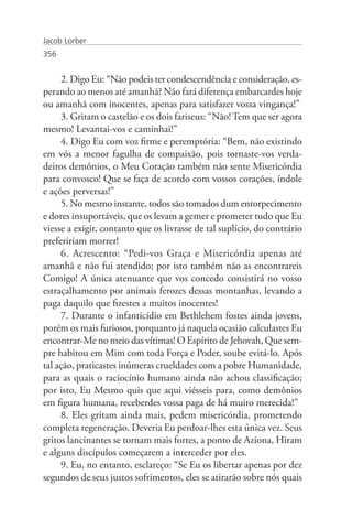 Jacob Lorber
356


     2. Digo Eu: “Não podeis ter condescendência e consideração, es-
perando ao menos até amanhã? Não fará diferença embarcardes hoje
ou amanhã com inocentes, apenas para satisfazer vossa vingança!”
     3. Gritam o castelão e os dois fariseus: “Não! Tem que ser agora
mesmo! Levantai-vos e caminhai!”
     4. Digo Eu com voz firme e peremptória: “Bem, não existindo
em vós a menor fagulha de compaixão, pois tornaste-vos verda-
deiros demônios, o Meu Coração também não sente Misericórdia
para convosco! Que se faça de acordo com vossos corações, índole
e ações perversas!”
     5. No mesmo instante, todos são tomados dum entorpecimento
e dores insuportáveis, que os levam a gemer e prometer tudo que Eu
viesse a exigir, contanto que os livrasse de tal suplício, do contrário
prefeririam morrer!
     6. Acrescento: “Pedi-vos Graça e Misericórdia apenas até
amanhã e não fui atendido; por isto também não as encontrareis
Comigo! A única atenuante que vos concedo consistirá no vosso
estraçalhamento por animais ferozes dessas montanhas, levando a
paga daquilo que fizestes a muitos inocentes!
     7. Durante o infanticídio em Bethlehem fostes ainda jovens,
porém os mais furiosos, porquanto já naquela ocasião calculastes Eu
encontrar-Me no meio das vítimas! O Espírito de Jehovah, Que sem-
pre habitou em Mim com toda Força e Poder, soube evitá-lo. Após
tal ação, praticastes inúmeras crueldades com a pobre Humanidade,
para as quais o raciocínio humano ainda não achou classificação;
por isto, Eu Mesmo quis que aqui viésseis para, como demônios
em figura humana, receberdes vossa paga de há muito merecida!”
     8. Eles gritam ainda mais, pedem misericórdia, prometendo
completa regeneração. Deveria Eu perdoar-lhes esta única vez. Seus
gritos lancinantes se tornam mais fortes, a ponto de Aziona, Hiram
e alguns discípulos começarem a interceder por eles.
     9. Eu, no entanto, esclareço: “Se Eu os libertar apenas por dez
segundos de seus justos sofrimentos, eles se atirarão sobre nós quais
 