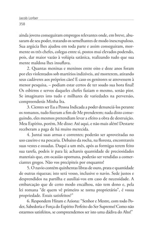 Jacob Lorber
358


ainda jovens conseguiram empregos relevantes onde, em breve, abu-
saram de seu poder, tratando os semelhantes de modo inescrupuloso.
Sua argúcia lhes ajudou em toda parte e assim conseguiram, mor-
mente os três chefes, colegas entre si, postos mui elevados podendo,
pois, dar maior vazão à volúpia satânica, realizando tudo que sua
mente maldosa lhes insuflava.
     2. Quantas meninas e meninos entre oito e doze anos foram
por eles violentados sob martírios indizíveis, até morrerem, atirando
seus cadáveres aos próprios cães! E caso os genitores se atrevessem à
menor pesquisa, – podiam estar certos de ter soado sua hora final!
Os esbirros e servos daqueles chefes faziam o mesmo, senão pior.
Se imaginares isto tudo e milhares de variedades na perversão,
compreenderás Minha Ira.
     3. Cientes ser Eu a Pessoa Indicada a poder denunciá-los perante
os romanos, tudo fizeram a fim de Me prenderem; nada disto conse-
guindo, eles mesmos pretendiam levar a efeito a obra de destruição.
Meu Espírito, porém, Me disse: Até aqui, e não mais além! Destarte
receberam a paga de há muito merecida.
     4. Juntai suas armas e correntes; poderão ser aproveitadas no
uso caseiro e na pescaria. Debaixo da rocha, na floresta, encontrareis
suas vestes e ossadas. Daqui a um mês, após as formigas terem feito
sua tarefa, podeis ir para lá; achareis quantidade de preciosidades
materiais que, em ocasião oportuna, poderão ser vendidas a comer-
ciantes gregos. Não vos precipiteis por enquanto!
     5. O navio contém quinhentas libras de ouro, prata e quantidade
de outras riquezas; isto será vosso, inclusive o navio. Sede justos e
desprendidos na partilha e auxiliai-vos em caso de necessidade. A
embarcação que de certo modo encalhou, não tem dono e, pela
lei romana “de quem vê primeiro se torna proprietário”, é vossa
propriedade. Estais satisfeitos?”
     6. Respondem Hiram e Aziona: “Senhor e Mestre, com todo Po-
der, Sabedoria e Força do Espírito Perfeito do Ser Supremo! Como não
estarmos satisfeitos, se compreendemos ser isto uma dádiva do Alto!”
 