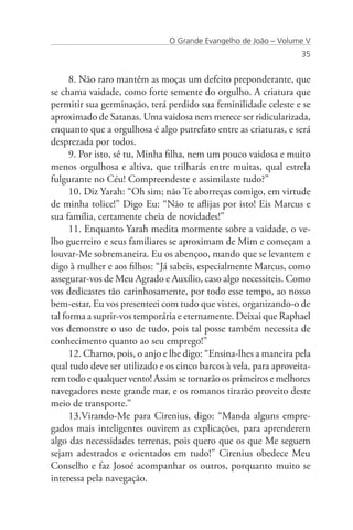 O Grande Evangelho de João – Volume V
                                                                   35


      8. Não raro mantêm as moças um defeito preponderante, que
se chama vaidade, como forte semente do orgulho. A criatura que
permitir sua germinação, terá perdido sua feminilidade celeste e se
aproximado de Satanas. Uma vaidosa nem merece ser ridicularizada,
enquanto que a orgulhosa é algo putrefato entre as criaturas, e será
desprezada por todos.
      9. Por isto, sê tu, Minha filha, nem um pouco vaidosa e muito
menos orgulhosa e altiva, que trilharás entre muitas, qual estrela
fulgurante no Céu! Compreendeste e assimilaste tudo?”
      10. Diz Yarah: “Oh sim; não Te aborreças comigo, em virtude
de minha tolice!” Digo Eu: “Não te aflijas por isto! Eis Marcus e
sua família, certamente cheia de novidades!”
      11. Enquanto Yarah medita mormente sobre a vaidade, o ve-
lho guerreiro e seus familiares se aproximam de Mim e começam a
louvar-Me sobremaneira. Eu os abençoo, mando que se levantem e
digo à mulher e aos filhos: “Já sabeis, especialmente Marcus, como
assegurar-vos de Meu Agrado e Auxílio, caso algo necessiteis. Como
vos dedicastes tão carinhosamente, por todo esse tempo, ao nosso
bem-estar, Eu vos presenteei com tudo que vistes, organizando-o de
tal forma a suprir-vos temporária e eternamente. Deixai que Raphael
vos demonstre o uso de tudo, pois tal posse também necessita de
conhecimento quanto ao seu emprego!”
      12. Chamo, pois, o anjo e lhe digo: “Ensina-lhes a maneira pela
qual tudo deve ser utilizado e os cinco barcos à vela, para aproveita-
rem todo e qualquer vento! Assim se tornarão os primeiros e melhores
navegadores neste grande mar, e os romanos tirarão proveito deste
meio de transporte.”
      13.Virando-Me para Cirenius, digo: “Manda alguns empre-
gados mais inteligentes ouvirem as explicações, para aprenderem
algo das necessidades terrenas, pois quero que os que Me seguem
sejam adestrados e orientados em tudo!” Cirenius obedece Meu
Conselho e faz Josoé acompanhar os outros, porquanto muito se
interessa pela navegação.
 