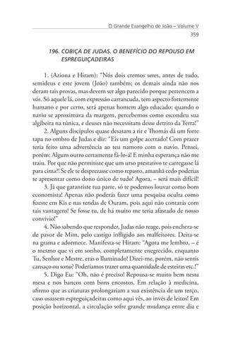O Grande Evangelho de João – Volume V
                                                                 359


      196. COBIÇA DE JUDAS. O BENEFÍCIO DO REPOUSO EM 		
           ESPREGUIÇADEIRAS

     1. (Aziona e Hiram): “Nós dois cremos seres, antes de tudo,
semideus e este jovem (João) também; os demais ainda não nos
deram tais provas, mas devem ser algo parecido porque pertencem a
vós. Só aquele lá, com expressão carrancuda, tem aspecto fortemente
humano e por certo, será apenas homem algo educado; quando o
navio se aproximava da margem, percebemos como escondeu sua
algibeira na túnica, e deuses não necessitam desse detrito da Terra!”
     2. Alguns discípulos quase desatam a rir e Thomás dá um forte
tapa no ombro de Judas e diz: “Eis um golpe acertado! Com prazer
teria feito uma advertência ao teu namoro com o navio. Pensei,
porém: Algum outro certamente fá-lo-á! E minha esperança não me
traiu. Por que não permitiste que um urso prestativo te carregasse lá
para cima?! Se ele te desprezasse como repasto, amanhã cedo poderias
te apresentar como dono único de tudo! Agora, – será mais difícil!
     3. Já que garantiste tua parte, só te podemos louvar como bom
economista! Apenas não poderás fazer uma pesquisa oculta como
fizeste em Kis e nas tendas de Ouram, pois aqui não contarás com
tais vantagens! Se fosse tu, de há muito me teria afastado de nosso
convívio!”
     4. Não sabendo que responder, Judas não reage, pois enchera-se
de pavor de Mim, pelo castigo infligido aos malfeitores. Deita-se
na grama e adormece. Manifesta-se Hiram: “Agora me lembro, – é
o mesmo que vi em sonho, completamente enegrecido, enquanto
Tu, Senhor e Mestre, eras o Iluminado! Dizei-me, porém, não sentis
cansaço ou sono? Poderíamos trazer uma quantidade de esteiras etc.!”
     5. Digo Eu: “Oh, não é preciso! Repousa-se muito bem nesta
mesa e nos bancos com bons encostos. Em relação à medicina,
afirmo que as criaturas prolongariam a sua existência de um terço,
caso usassem espreguiçadeiras como aqui vês, ao invés de leitos! Em
posição horizontal, a circulação sofre grande mudança entre dia e
 