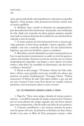 Jacob Lorber
360


noite, provocando desde cedo impedimento e alterações no aparelho
digestivo. Nesta posição, tudo permanecerá durante muitos anos
no maior equilíbrio.
     6. Abraham, Isaac e Jacob só dormiam em espreguiçadeiras,
pois desconheciam leitos horizontais, alcançando, com moderação
de vida, idade mui avançada em plena pujança psíquica; quando
mais tarde as criaturas deixaram de considerá-lo, sua existência ficou
reduzida a mais da metade.
     7. O maior prejuízo do leito horizontal levam as pessoas grá-
vidas; primeiro, os fetos ficam atrofiados e fracos; segundo, a difi-
culdade e não raro a anomalia dos partos. Eis um esclarecimento
higiênico, que trará seu benefício a quem o considerar.
     8. Além disto, convém dormirdes no verão o mais possível ao ar
livre no que lucraríeis enormemente na saúde, ao invés de quartos e
cabanas mal arejadas. Somente no inverno convém usar os recintos
moderadamente aquecidos, mas limpos e secos. Quem viver deste
modo e, além disto, for comedido na alimentação, não dará lucro
a médicos e farmácias!”
     9. Dizem os dois amigos: “Ó Senhor e Mestre da Vida verda-
deira e divina, nossa gratidão eterna por conselho tão salutar, que
poremos em prática imediatamente.” Prossegue Hiram: “Poderia
acrescentar: O Mestre de toda Vida saberá melhor o que seja útil
aos seres viventes! Como nesta Terra devem ter existido criaturas
primitivas, seria interessante saber-se como viveram.”

       197. OS PRIMEIROS HOMENS SOBRE A TERRA

    1. Digo Eu: “Meus caros amigos, dotados de muitas noções e
ciências, – será difícil responder de modo compreensível. Primeiro,
por ser nosso planeta tão antigo; segundo, por não haver número
para vossa compreensão, a fim de terdes uma ideia de sua existência.
    2. Criaturas semelhantes a nós existem somente há pouco
mais de quatro mil anos. As primeiras se dividiam em duas classes,
devido à sua ação: os filhos de Deus porquanto coração e alma
 