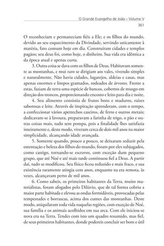 O Grande Evangelho de João – Volume V
                                                                 361


O reconheciam e permaneciam fiéis a Ele; e os filhos do mundo,
devido ao seu esquecimento da Divindade, servindo unicamente à
matéria, fato comum hoje em dia. Construíram cidades e templos
pagãos; seu deus foi, como hoje, o dinheiro. Sua vida era idêntica a
da época atual e apenas curta.
     3. Outra coisa se dava com os filhos de Deus. Habitavam somen-
te as montanhas, e mui raro se dirigiam aos vales, vivendo simples
e naturalmente. Não havia cidades, lugarejos, aldeias e casas, mas
apenas enormes e limpos gramados, rodeados de árvores. Frente a
estas, faziam de terra uma espécie de bancos, cobertos de musgo em
direção dos troncos, proporcionando encosto e leito para dia e noite.
     4. Seu alimento consistia de frutos bons e maduros, raízes
saborosas e leite. Através de inspiração aprenderam, com o tempo,
a confeccionar vários apetrechos caseiros, de ferro e outros metais;
dedicavam-se à lavoura, preparavam a farinha de trigo, o pão e ou-
tras coisas mais, tudo sem pompa, pois a finalidade lhes satisfazia
inteiramente e, deste modo, viveram cerca de dois mil anos na maior
simplicidade, alcançando idade avançada.
     5. Somente quando, pouco a pouco, se deixaram seduzir pela
ostentação e beleza dos filhos do mundo, foram por eles subjugados,
como castigo, tornando-se escravos, com exceção dum pequeno
grupo, que até Noé e até mais tarde continuou fiel a Deus. A partir
daí, tudo se modificou. Seu físico ficou reduzido e mais fraco, e sua
existência raramente atingia cem anos, enquanto na era remota, às
vezes, alcançavam perto de mil anos.
     6. Como sabeis, os primeiros habitantes da Terra, muito ma-
terialistas, foram afogados pelo Dilúvio, que de tal forma cobriu a
maior parte habitada e elevou as ondas formidáveis, provocadas pelas
tempestades e borrascas, acima dos cumes das montanhas. Deste
modo, aniquilaram toda vida naquelas regiões, com exceção de Noé,
sua família e os animais acolhidos em sua arca. Com ele iniciou-se
nova era na Terra. Tendes com isto um quadro resumido, mas fiel,
de seus primeiros habitantes, donde podereis concluir ser bom e útil
 