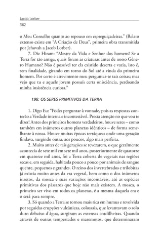 Jacob Lorber
362


o Meu Conselho quanto ao repouso em espreguiçadeiras.” (Relato
extenso existe em “A Criação de Deus”, primeira obra transmitida
por Jehovah a Jacob Lorber).
    7. Diz Hiram: “Mestre da Vida e Senhor dos homens! Se a
Terra for tão antiga, quais foram as criaturas antes de nosso Gêne-
ro Humano? Não é possível ter ela existido deserta e vazia, isto é,
sem finalidade, girando em torno do Sol até a vinda do primeiro
homem. Por certo é atrevimento meu perguntar-te tais coisas; mas
vejo que tu e aquele jovem possuís certa onisciência, perdoando
minha insistência curiosa.”

       198. OS SERES PRIMITIVOS DA TERRA

     1. Digo Eu: “Podes perguntar à vontade, pois as respostas con-
terão a Verdade interna e incontestável. Presta atenção no que vou te
dizer! Antes dos primeiros homens verdadeiros, houve seres – como
também em inúmeros outros planetas idênticos – de forma seme-
lhante à nossa. Houve muitas épocas terráqueas onde uma geração
findava, surgindo outra, aos poucos, algo mais perfeita.
     2. Muito antes de tais gerações se revezarem, o que geralmente
acontecia de sete mil em sete mil anos, posteriormente de quatorze
em quatorze mil anos, foi a Terra coberta de vegetais nas regiões
secas e, em seguida, habitada pouco a pouco por animais de sangue
quente, pequenos e grandes. O reino dos invertebrados e trilobitas
já existia muito antes da era vegetal, bem como o dos inúmeros
insetos, da mosca e suas variações incontáveis, até as espécies
primitivas dos pássaros que hoje não mais existem. A mosca, o
primeiro ser vivo em todos os planetas, é a mesma daquela era e
o será para sempre.
     3. Só quando a Terra se tornou mais rica em humus e revolvida
por seguidas erupções vulcânicas, colossais, que levantavam o solo
duro debaixo d’água, surgiram as extensas cordilheiras. Quando
através de outras tempestades e maremotos, que determinaram
 