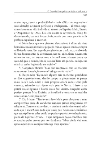 O Grande Evangelho de João – Volume V
                                                                   363


maior espaço seco e probabilidades mais sólidas na vegetação a
seres dotados de maior perfeição e inteligência, – aí então surgi-
ram criaturas na vida individual, através do Espírito Sábio, Eterno
e Onipotente de Deus. Daí em diante se revezavam, como foi
demonstrado, em eras incontáveis, sendo que uma geração mais
perfeita expulsava a anterior.
     4. Neste local que ora pisamos, elevando-se à altura de vinte
homens acima do nível deste pequeno mar, as águas o inundaram por
milhões de vezes. Em seguida, surgia sempre o solo seco, embora de
forma diversa; antes de decorrerem seis mil anos, ficará novamente
submerso para, em outros nove a dez mil anos, achar-se outra vez
seco, tal qual o vemos. Isto se dará na Terra até que ela, ou seja, sua
matéria, tenha ingressado no espírito.”
     5. Conjetura Hiram: “Mas que acontecerá com as criaturas
numa outra inundação colossal? Afogar-se-ão todas?”
     6. Respondo: “De modo algum: tais enchentes periódicas
se dão vagarosamente, dando tempo a procurarem as partes
mais para o Sul, onde o mar proporcionará zonas secas pela
vazante, atirando suas águas mais para o Norte. E isso se re-
petirá ora atingindo o Norte ora o Sul. Assim, ninguém corre
perigo, porque Meu Espírito os insuflará a tomarem as medidas
necessárias. Compreendes?”
     7. Diz Hiram: “Tenho uma leve ideia; para chegar-se a uma
compreensão exata de condições naturais jamais imaginadas em
relação ao Cosmos e sua ordem, – preciso é um intelecto mais edu-
cado que o meu! Creio tudo que dizes; pois Aziona me confirmou
que teu espírito se acha unido ao poder e penetra o conhecimento
pleno do Espírito Divino, – o que tampouco posso conceber, mas
o acredito pelas provas que nos facultaste. Talvez ainda virá uma
época onde nossa compreensão seja mais apurada.”
 