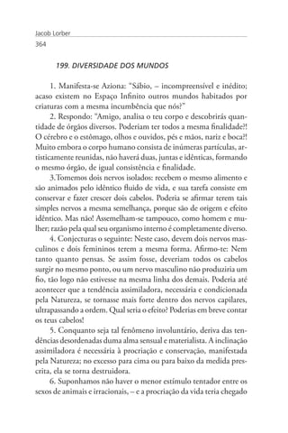 Jacob Lorber
364


       199. DIVERSIDADE DOS MUNDOS

      1. Manifesta-se Aziona: “Sábio, – incompreensível e inédito;
acaso existem no Espaço Infinito outros mundos habitados por
criaturas com a mesma incumbência que nós?”
      2. Respondo: “Amigo, analisa o teu corpo e descobrirás quan-
tidade de órgãos diversos. Poderiam ter todos a mesma finalidade?!
O cérebro e o estômago, olhos e ouvidos, pés e mãos, nariz e boca?!
Muito embora o corpo humano consista de inúmeras partículas, ar-
tisticamente reunidas, não haverá duas, juntas e idênticas, formando
o mesmo órgão, de igual consistência e finalidade.
      3.Tomemos dois nervos isolados: recebem o mesmo alimento e
são animados pelo idêntico fluido de vida, e sua tarefa consiste em
conservar e fazer crescer dois cabelos. Poderia se afirmar terem tais
simples nervos a mesma semelhança, porque são de origem e efeito
idêntico. Mas não! Assemelham-se tampouco, como homem e mu-
lher; razão pela qual seu organismo interno é completamente diverso.
      4. Conjecturas o seguinte: Neste caso, devem dois nervos mas-
culinos e dois femininos terem a mesma forma. Afirmo-te: Nem
tanto quanto pensas. Se assim fosse, deveriam todos os cabelos
surgir no mesmo ponto, ou um nervo masculino não produziria um
fio, tão logo não estivesse na mesma linha dos demais. Poderia até
acontecer que a tendência assimiladora, necessária e condicionada
pela Natureza, se tornasse mais forte dentro dos nervos capilares,
ultrapassando a ordem. Qual seria o efeito? Poderias em breve contar
os teus cabelos!
      5. Conquanto seja tal fenômeno involuntário, deriva das ten-
dências desordenadas duma alma sensual e materialista. A inclinação
assimiladora é necessária à procriação e conservação, manifestada
pela Natureza; no excesso para cima ou para baixo da medida pres-
crita, ela se torna destruidora.
      6. Suponhamos não haver o menor estímulo tentador entre os
sexos de animais e irracionais, – e a procriação da vida teria chegado
 
