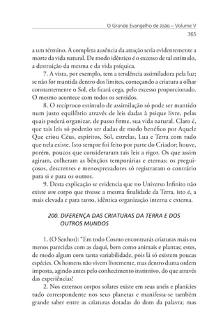 O Grande Evangelho de João – Volume V
                                                                365


a um término. A completa ausência da atração seria evidentemente a
morte da vida natural. De modo idêntico é o excesso de tal estímulo,
a destruição da mesma e da vida psíquica.
     7. A vista, por exemplo, tem a tendência assimiladora pela luz;
se não for mantida dentro dos limites, começando a criatura a olhar
constantemente o Sol, ela ficará cega, pelo excesso proporcionado.
O mesmo acontece com todos os sentidos.
     8. O recíproco estímulo de assimilação só pode ser mantido
num justo equilíbrio através de leis dadas à psique livre, pelas
quais poderá organizar, de passo firme, sua vida natural. Claro é,
que tais leis só poderão ser dadas de modo benéfico por Aquele
Que criou Céus, espíritos, Sol, estrelas, Lua e Terra com tudo
que nela existe. Isto sempre foi feito por parte do Criador; houve,
porém, poucos que consideraram tais leis a rigor. Os que assim
agiram, colheram as bênçãos temporárias e eternas; os pregui-
çosos, descrentes e menosprezadores só registraram o contrário
para si e para os outros.
     9. Desta explicação se evidencia que no Universo Infinito não
existe um corpo que tivesse a mesma finalidade da Terra, isto é, a
mais elevada e para tanto, idêntica organização interna e externa.

      200. DIFERENÇA DAS CRIATURAS DA TERRA E DOS
      	    OUTROS MUNDOS

     1. (O Senhor): “Em todo Cosmo encontrarás criaturas mais ou
menos parecidas com as daqui, bem como animais e plantas; estes,
de modo algum com tanta variabilidade, pois lá só existem poucas
espécies. Os homens não vivem livremente, mas dentro duma ordem
imposta, agindo antes pelo conhecimento instintivo, do que através
das experiências!
     2. Nos extensos corpos solares existe em seus anéis e planícies
tudo correspondente nos seus planetas e manifesta-se também
grande saber entre as criaturas dotadas do dom da palavra; mas
 