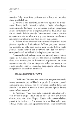 Jacob Lorber
366


tudo isto é algo instintivo e dadivoso, sem se basear na conquista
duma atividade livre.
     3. Por isto lá não há mérito, assim como aqui não há mereci-
mento de uma abelha construir a artística colméia, colhendo para
tanto o material das flores; ela se apresenta a qualquer pesquisador
antes o instrumento duma inteligência espiritual do Além, do que
um ser dotado de livre vontade. O mesmo se dá com as criaturas
em todos os outros mundos, se bem que sua forma externa, às vezes,
seja incomparavelmente mais linda e nobre que a daqui.
     4. Todavia, é o conhecimento instintivo dos habitantes de outros
planetas, superior ao dos irracionais da Terra, porquanto possuem
um recôndito de vida, onde sentem uma espécie de livre noção
pela qual reconhecem um Espírito Divino e Lhe dedicam devoção,
correspondente à individualidade do planeta que habitam.
     5. A maioria dos irracionais terráqueos tem mais ou menos uma
espécie de faculdade psíquica, que lhes indica a liberdade de sua
alma, razão por que pode ser domesticada e aproveitada em certos
serviços, – mas não pode ser comparada à alma dos habitantes de
outros mundos. Julgo ter respondido tua pergunta à altura de tua
compreensão. Estarás bem informado?”

       201. PESQUISANDO SATURNO

     1. Diz Hiram: “Estamos bem orientados porquanto te acredi-
tamos, palavra por palavra! Dando impressão de ser tudo possível,
certamente serias capaz de nos proporcionar a análise dum outro
mundo, – ao menos a Aziona e a mim, para em seguida darmos
testemunho aos outros.”
     2. Respondo: “Nada mais fácil, conquanto não seja possível
com a visão física; por isto, unirei os olhos de vosso espírito aos
de vossa alma e do corpo. Naquela direção vedes uma estrela bem
grande e de luz forte, – é o planeta Saturno. Fixai nele vossos
olhos, e o vereis aumentar rapidamente até que tereis a impressão
 