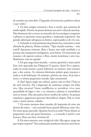 O Grande Evangelho de João – Volume V
                                                                367


de estardes em cima dele. Chegando tal momento, podereis relatar
o que vedes.”
     3. Os dois amigos começam a fixar a estrela, que aumenta de
modo rápido. Dentro em pouco divisam seu anel e várias de suas luas.
Não demoram elas a crescer ao tamanho da Lua terráquea, enquanto
o planeta se apresenta numa grandeza e majestade respeitável. Sua
grande admiração ultrapassa os limites, expressando-se de viva voz.
     4. Achando-se mais próximos da primeira lua, entretanto a mais
afastada do planeta, Hiram exclama: “Que mundo enorme, – mas
estéril! Apresenta criaturas, flora e fauna; mas tudo atrofiado e as
pessoas não transpiram inteligência, nem beleza. Os irracionais são
escassos e de aspecto curioso; a flora, muito monótona e sem viço.
Realmente, não me agrada!
     5. Eis que surge outro mundo, – menos aprazível, e mais outro!
Este seria apreciado por Diógenes! O quarto, idem! Eis o quinto,
tudo em escala menor; a parte habitável, no entanto, mais atraente
que a dos outros. As criaturas diminutas pulam quais macacos e
nada se vê de habitação. Os animais e plantas são raros. Aí já vêm o
sexto e o sétimo pequenino mundo. Que monotonia!
     6. Epa! Agora surge um colosso, parece não ter fim! (Trata-se
do anel externo). Dá a impressão de continuar sempre em linha
reta. Que encanto! Vastas cordilheiras se estendem; vê-se uma
quantidade de lagos e rios, e as criaturas e plantas se assemelham
com as nossas. Mas não parece haver sombra de cultivo. As pessoas
esquisitas e gigantescas parecem desconhecer alegria. Não se veem
casas e muito menos, cidades.
     7. Eis outro monstro dum mundo; dá impressão de estar um
dentro do outro, – sem contudo haver grande diferença entre eles.
Eis outro quase parecido. Quantos haverá ao todo? Neste último os
pequeninos seres são quais fantasmas, – e o mundo é estéril e sem
lavoura. Deus nos livre vivermos lá!
     8. Eis outra amostra, sem vestígio de vida. Mas agora, surge um
que impõe respeito!” Tais exclamações perduram durante meia hora;
 