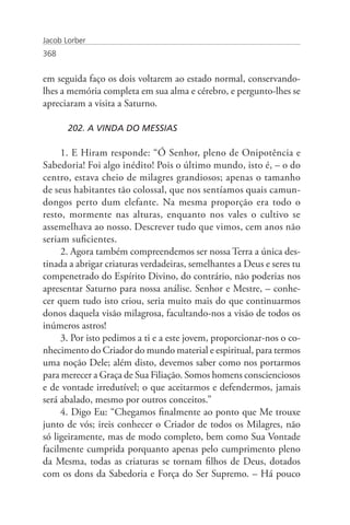 Jacob Lorber
368


em seguida faço os dois voltarem ao estado normal, conservando-
lhes a memória completa em sua alma e cérebro, e pergunto-lhes se
apreciaram a visita a Saturno.

       202. A VINDA DO MESSIAS

     1. E Hiram responde: “Ó Senhor, pleno de Onipotência e
Sabedoria! Foi algo inédito! Pois o último mundo, isto é, – o do
centro, estava cheio de milagres grandiosos; apenas o tamanho
de seus habitantes tão colossal, que nos sentíamos quais camun-
dongos perto dum elefante. Na mesma proporção era todo o
resto, mormente nas alturas, enquanto nos vales o cultivo se
assemelhava ao nosso. Descrever tudo que vimos, cem anos não
seriam suficientes.
     2. Agora também compreendemos ser nossa Terra a única des-
tinada a abrigar criaturas verdadeiras, semelhantes a Deus e seres tu
compenetrado do Espírito Divino, do contrário, não poderias nos
apresentar Saturno para nossa análise. Senhor e Mestre, – conhe-
cer quem tudo isto criou, seria muito mais do que continuarmos
donos daquela visão milagrosa, facultando-nos a visão de todos os
inúmeros astros!
     3. Por isto pedimos a ti e a este jovem, proporcionar-nos o co-
nhecimento do Criador do mundo material e espiritual, para termos
uma noção Dele; além disto, devemos saber como nos portarmos
para merecer a Graça de Sua Filiação. Somos homens conscienciosos
e de vontade irredutível; o que aceitarmos e defendermos, jamais
será abalado, mesmo por outros conceitos.”
     4. Digo Eu: “Chegamos finalmente ao ponto que Me trouxe
junto de vós; ireis conhecer o Criador de todos os Milagres, não
só ligeiramente, mas de modo completo, bem como Sua Vontade
facilmente cumprida porquanto apenas pelo cumprimento pleno
da Mesma, todas as criaturas se tornam filhos de Deus, dotados
com os dons da Sabedoria e Força do Ser Supremo. – Há pouco
 