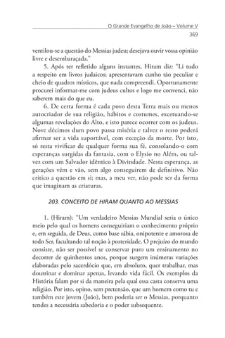 O Grande Evangelho de João – Volume V
                                                                369


ventilou-se a questão do Messias judeu; desejava ouvir vossa opinião
livre e desembaraçada.”
     5. Após ter refletido alguns instantes, Hiram diz: “Li tudo
a respeito em livros judaicos; apresentavam cunho tão peculiar e
cheio de quadros místicos, que nada compreendi. Oportunamente
procurei informar-me com judeus cultos e logo me convenci, não
saberem mais do que eu.
     6. De certa forma é cada povo desta Terra mais ou menos
autocriador de sua religião, hábitos e costumes, excetuando-se
algumas revelações do Alto, e isto parece ocorrer com os judeus.
Nove décimos dum povo passa miséria e talvez o resto poderá
afirmar ser a vida suportável, com exceção da morte. Por isto,
só resta vivificar de qualquer forma sua fé, consolando-o com
esperanças surgidas da fantasia, com o Elysio no Além, ou tal-
vez com um Salvador idêntico à Divindade. Nesta esperança, as
gerações vêm e vão, sem algo conseguirem de definitivo. Não
critico a questão em si; mas, a meu ver, não pode ser da forma
que imaginam as criaturas.

      203. CONCEITO DE HIRAM QUANTO AO MESSIAS

     1. (Hiram): “Um verdadeiro Messias Mundial seria o único
meio pelo qual os homens conseguiriam o conhecimento próprio
e, em seguida, de Deus, como base sábia, onipotente e amorosa de
todo Ser, facultando tal noção à posteridade. O prejuízo do mundo
consiste, não ser possível se conservar puro um ensinamento no
decorrer de quinhentos anos, porque surgem inúmeras variações
elaboradas pelo sacerdócio que, em absoluto, quer trabalhar, mas
doutrinar e dominar apenas, levando vida fácil. Os exemplos da
História falam por si da maneira pela qual essa casta conserva uma
religião. Por isto, opino, sem pretensão, que um homem como tu e
também este jovem (João), bem poderia ser o Messias, porquanto
tendes a necessária sabedoria e o poder subsequente.
 
