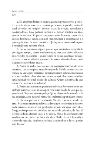 Jacob Lorber
370


      2.Tal empreendimento exigiria grandes preparativos; primei-
ro, o aniquilamento das criaturas perversas; segundo, extinção
total de todos os templos, escolas, casas de oração, sacerdotes e
doutrinadores. Não poderia subsistir a menor sombra do atual
estado de cultura. Só poderiam permanecer homens como vós e
vossos discípulos, sendo a maior incumbência a conservação e o
prosseguimento de vossa doutrina. Qualquer outro meio de reparo
e remendo não surtiria efeito.
      3. Por certo haverá alguns grupos que aceitarão e assimilarão
por algum tempo, vossos ensinamentos; mas, em breve, déspotas
enraivecidos os atacarão – como vimos há pouco acontecer convos-
co – ou as comunidades apresentarão novos doutrinadores, onde
surgirão os sacerdotes atuais.
      4. Antes de tudo, necessário é na aceitação benéfica de vossa
doutrina, uma completa transformação da índole humana e a re-
núncia de vantagens materiais. Jamais deveriam os homens estender
suas necessidades além dos instrumentos agrícolas; mas como isto
seria possível no atual estado de cultura? Quem desistiria de seus
inúmeros interesses mundanos?
      5. Se teus ensinamentos puramente divinos forem semeados em
tal lodo material, estou ansioso por ver a quantidade de joio que daí
germinará. Se possuíssemos país próprio, afastado do mundo e de
seu contágio, seria possível mantê-los inalterados por muito tempo.
      6. Eis meu parecer a respeito do Messias. Posso ter caído em
erro. Mas tuas próprias palavras afirmando ser somente possível
cada criatura alcançar sua perfeição através da ação individual
íntegra e irrepreensível conduta em sua vida psíquica, de fato só
necessita dum Messias igual a ti, isto é, pleno do conhecimento
verdadeiro em todas as fases da vida. Todo resto é fantasia e
isento de verdade, qual roseira cheia de espinhos e flores, porém
sem frutos.”
 