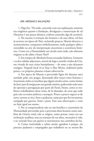 O Grande Evangelho de João – Volume V
                                                                  371


      204. MESSIAS E SALVAÇÃO

     1. Digo Eu: “No todo, concordo com tua explanação; somente
tua exigência quanto à fundação, divulgação e conservação de tal
Doutrina é um pouco drástica, embora contenha algo de aceitável.
     2. No tocante à extinção dos homens e de suas obras, tal fato
já ocorreu em época de Noé, excluindo poucos; Moysés descreve o
acontecimento, conquanto simbolicamente, onde qualquer sábio e
entendido na arte da interpretação encontrará a ocorrência histó-
rica. Como era a Humanidade um século mais tarde, não obstante
originar-se do sábio e beato Noé?!
     3. Em tempos de Abraham foram arrasadas Sodoma, Gomorra
e as dez cidades adjacentes, através de fogo e enxofre vindos do Céu,
em virtude de seus vícios horripilantes, – de sorte a não deixarem
vestígios. Naquele local vê-se hoje o Mar Morto, inabitável pelos
peixes e os próprios pássaros evitam sobrevoá-lo.
     4. Em época de Moysés o pervertido Egito foi durante anos
assolado pelas sete pragas, destruindo dois terços entre homens e
irracionais; todos os israelitas que alguns séculos antes, como irmãos
de José, para lá emigraram em grande miséria, padecendo toda sorte
de opressão e perseguição por parte do Faraó, foram, como os me-
lhores trabalhadores desse reino, de lá afastados, de sorte que todo
país caiu na maior pobreza e anarquia. Pouco a pouco ergueu-se de
novo, tornou-se rico, forte e poderoso, razão por que foi novamente
castigado por guerras, fome e peste. Faze tuas observações e verás
ser hoje igual aos outros.
     5. Por aí compreenderás não ser tão benéfico o extermínio da
Humanidade pervertida; pois a perversão dum homem como tam-
bém do Gênero total, não se origina, como pensas, tanto em sua
inclinação maldosa, mas na tentação de sua alma, necessária à vida,
e na vontade fraca em querer se movimentar nos caminhos da luz.
     6. Como inatividade e calma muito agradem à psique, ela
procura ajudantes e empregados que trabalhem ou ao menos lhe
 