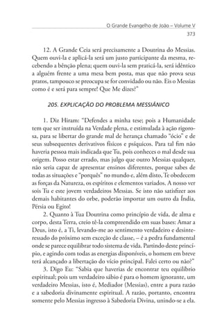 O Grande Evangelho de João – Volume V
                                                                  373


     12. A Grande Ceia será precisamente a Doutrina do Messias.
Quem ouvi-la e aplicá-la será um justo participante da mesma, re-
cebendo a bênção plena; quem ouvi-la sem praticá-la, será idêntico
a alguém frente a uma mesa bem posta, mas que não prova seus
pratos, tampouco se preocupa se for convidado ou não. Eis o Messias
como é e será para sempre! Que Me dizes?”

      205. EXPLICAÇÃO DO PROBLEMA MESSIÂNICO

     1. Diz Hiram: “Defendes a minha tese; pois a Humanidade
tem que ser instruída na Verdade plena, e estimulada à ação rigoro-
sa, para se libertar do grande mal de herança chamado “ócio” e de
seus subsequentes derivativos físicos e psíquicos. Para tal fim não
haveria pessoa mais indicada que Tu, pois conheces o mal desde sua
origem. Posso estar errado, mas julgo que outro Messias qualquer,
não seria capaz de apresentar ensinos diferentes, porque sabes de
todas as situações e “porquês” no mundo e, além disto, Te obedecem
as forças da Natureza, os espíritos e elementos variados. A nosso ver
sois Tu e este jovem verdadeiros Messias. Se isto não satisfizer aos
demais habitantes do orbe, poderão importar um outro da Índia,
Pérsia ou Egito!
     2. Quanto à Tua Doutrina como princípio de vida, de alma e
corpo, desta Terra, creio tê-la compreendido em suas bases: Amar a
Deus, isto é, a Ti, levando-me ao sentimento verdadeiro e desinte-
ressado do próximo sem exceção de classe, – é a pedra fundamental
onde se parece equilibrar todo sistema de vida. Partindo deste princí-
pio, e agindo com todas as energias disponíveis, o homem em breve
terá alcançado a libertação do vício principal. Falei certo ou não?”
     3. Digo Eu: “Sabia que haverias de encontrar teu equilíbrio
espiritual; pois um verdadeiro sábio é para o homem ignorante, um
verdadeiro Messias, isto é, Mediador (Messias), entre a pura razão
e a sabedoria divinamente espiritual. A razão, portanto, encontra
somente pelo Messias ingresso à Sabedoria Divina, unindo-se a ela.
 