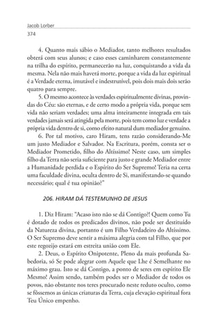Jacob Lorber
374


     4. Quanto mais sábio o Mediador, tanto melhores resultados
obterá com seus alunos; e caso esses caminharem constantemente
na trilha do espírito, permanecerão na luz, conquistando a vida da
mesma. Nela não mais haverá morte, porque a vida da luz espiritual
é a Verdade eterna, imutável e indestrutível, pois dois mais dois serão
quatro para sempre.
     5. O mesmo acontece às verdades espiritualmente divinas, provin-
das do Céu: são eternas, e de certo modo a própria vida, porque sem
vida não seriam verdades; uma alma inteiramente integrada em tais
verdades jamais será atingida pela morte, pois tem como luz e verdade a
própria vida dentro de si, como efeito natural dum mediador genuíno.
     6. Por tal motivo, caro Hiram, tens razão considerando-Me
um justo Mediador e Salvador. Na Escritura, porém, consta ser o
Mediador Prometido, filho do Altíssimo! Neste caso, um simples
filho da Terra não seria suficiente para justo e grande Mediador entre
a Humanidade perdida e o Espírito do Ser Supremo! Teria na certa
uma faculdade divina, oculta dentro de Si, manifestando-se quando
necessário; qual é tua opinião?”

       206. HIRAM DÁ TESTEMUNHO DE JESUS

     1. Diz Hiram: “Acaso isto não se dá Contigo?! Quem como Tu
é dotado de todos os predicados divinos, não pode ser destituído
da Natureza divina, portanto é um Filho Verdadeiro do Altíssimo.
O Ser Supremo deve sentir a máxima alegria com tal Filho, que por
este regozijo estará em estreita união com Ele.
     2. Deus, o Espírito Onipotente, Pleno da mais profunda Sa-
bedoria, só Se pode alegrar com Aquele que Lhe é Semelhante no
máximo grau. Isto se dá Contigo, a ponto de seres em espírito Ele
Mesmo! Assim sendo, também podes ser o Mediador de todos os
povos, não obstante nos teres procurado neste reduto oculto, como
se fôssemos as únicas criaturas da Terra, cuja elevação espiritual fora
Teu Único empenho.
 
